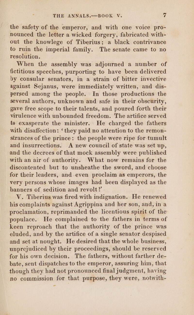 the safety of the emperor, and with one voice pro- nounced the letter a wicked forgery, fabricated with- out the knowlege of Tiberius; a black contrivance to ruin the imperial family. The senate came to no resolution. When the assembly was adjourned a number of fictitious speeches, purporting to have been delivered by consular senators, in a strain of bitter invective against Sejanus, were immediately written, and dis- persed among the people. In those productions the several authors, unknown and safe in their obscurity, gave free scope to their talents, and poured forth their virulence with unbounded freedom. The artifice served to exasperate the minister. He charged the fathers with disaffection: *they paid no attention to the remon- strances of the prince: the people were ripe for tumult and insurrections. A new council of state was set up, and the decrees of that mock assembly were published with an air of authority. What now remains for the discontented but to unsheathe the sword, and choose for their leaders, and even proclaim as emperors, the very persons whose images had been displayed as the banners of sedition and revolt ?' V. Tiberius was fired with indignation. He renewed his complaints against Agrippina and her son, and, in a proclamation, reprimanded the licentious spirit of the populace. He complained to the fathers in terms of keen reproach that the authority of the prince was eluded, and by the artifice of a single senator despised and set at nought. He desired that the whole business, unprejudiced by their proceedings, should be reserved for his own decision. The fathers, without farther de- bate, sent dispatches to the emperor, assuring him, that though they had not pronounced final judgment, having no commission for that purpose, they were, notwith- sm