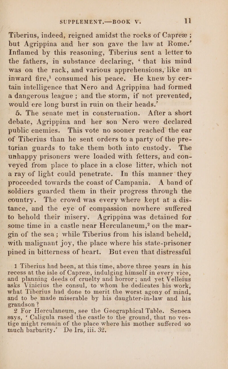 Tiberius, indeed, reigned amidst the rocks of Caprez ; but Agrippina and her son gave the law at Rome.’ Inflamed by this reasoning, Tiberius sent a letter to the fathers, in substance declaring, * that his mind was on the rack, and various apprehensions, like an inward fire,! consumed his peace. He knew by cer- tain intelligence that Nero and Agrippina had formed a dangerous league ; and the storm, if not prevented, would ere long burst in ruin on their heads.’ 5. The senate met in cousternation. After a short debate, Agrippina and her son Nero were declared public enemies. This vote no sooner reached the ear of Tiberius than he sent orders to a party of the pre- torian guards to take them both into custody. The unhappy prisoners were loaded with fetters, and con- veyed from place to place in a close litter, which not a ray of light could penetrate. In this manner they proceeded towards the coast of Campania. A band of soldiers guarded them in their progress through the country. The crowd was every where kept at a dis- tance, and the eye of compassion nowhere suffered to behold their misery. Agrippina was detained for some time in a castle near Herculaneum,? on the mar- gin of the sea; while Tiberius from his island beheld, with malignant joy, the place where his state-prisoner pined in bitterness of heart. But even that distressful 1 qibs2ius had been, at this time, above three years in his recess at the isle of Caprez, indulging himself in every vice, and planning deeds of cruelty and horror; and yet Velleius asks Vinicius the consul, to whom he dedicates his work, what Tiberius had done to merit the worst agony of mind, and to be made miserable by his daughter-in-law and his grandson ? 2 For Herculaneum, see the Geographical Table. Seneca says, * Caligula rased the castle to the ground, that no ves- tige might remain of the place where his mother suffered so much barbarity.’ De Ira, iii. 32.