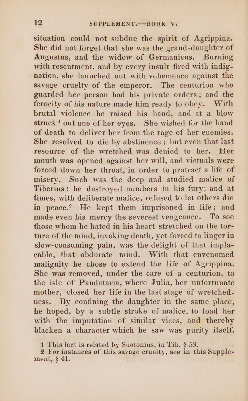 situation could not subdue the spirit of Agrippina. She did not forget that she was the grand-daughter of Augustus, and the widow of Germanicus. Burning with resentment, and by every insult fired with indig- nation, she launched out with vehemence against the savage cruelty of the emperor. The centurion who guarded her person had his private orders; and the ferocity of his nature made him ready to obey. With brutal violence he raised his hand, and at a blow struck! out one of her eyes. She wished for the hand of death to deliver her from the rage of her enemies. She resolved to die by abstinence ; but even that last resource of the wretched was denied to her. Her mouth was opened against her will, and victuals were forced down her throat, in order to protract a life of misery. Such was the deep and studied malice of Tiberius: he destroyed numbers in his fury; and at times, with deliberate malice, refused to let others die in peace. He kept them imprisoned in life; and made even his mercy the severest vengeance. To see those whom he hated in his heart stretched on the tor- ture of the mind, invoking death, yet forced to linger in slow-consuming pain, was the delight of that impla- cable, that obdurate mind. With that envenomed malignity he chose to extend the life of Agrippina. She was removed, under the care of a centurion, to the isle of Pandataria, where Julia, her unfortunate mother, closed her life in the last stage of wretched- ness. By confining the daughter in the same place, he hoped, by a subtle stroke of malice, to load her with the imputation of similar vices, and thereby blacken a character which he saw was purity itself. 1 This fact is related by Suetonius, in Tib. § 53. 2 For instances of this savage cruelty, see in this Supple- ment, § 41.