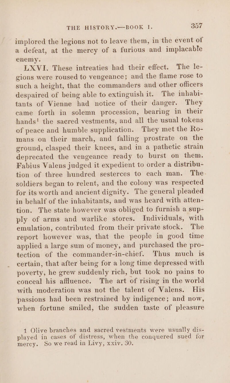 implored the legions not to leave them, in the event of a defeat, at the mercy of a furious and implacable enemy. LXVI. These intreaties had their effect. The le- gions were roused to vengeance; and the flame rose to such a height, that the commanders and other officers despaired of being able to extinguish it. The inhabi- tants of Vienne had notice of their danger. They came forth in solemn procession, bearing in their hands! the sacred vestments, and all the usual tokens of peace and humble supplication. They met the Ro- mans on their march, and falling prostrate on the ground, clasped their knees, and in a pathetic strain deprecated the vengeance ready to burst on them. Fabius Valens judged it expedient to order a distribu- tion of three hundred sesterces to each man. The soldiers began to relent, and the colony was respected for its worth and ancient dignity. The general pleaded in behalf of the inhabitants, and was heard with atten- tion. The state however was obliged to furnish a sup- ply of arms and warlike stores. Individuals, with emulation, contributed from their private stock. The report however was, that the people in good time applied a large sum of money, and purchased the pro- tection of the commander-in-chief. Thus much is certain, that after being for a long time depressed with poverty, he grew suddenly rich, but took no pains to conceal his affluence. The art of rising in the world with moderation was not the talent of Valens. His passions had been restrained by indigence; and now, when fortune smiled, the sudden taste of pleasure 1 Olive branches and sacred vestments were usually dis- played in cases of distress, when the conquered sued for mercy. So we read in Livy, xxiv. 30.