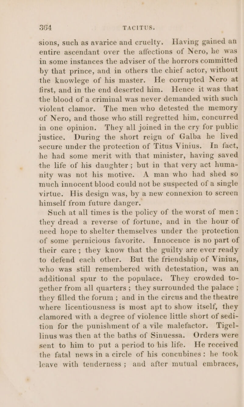 sions, such as avarice and cruelty. Having gained an entire ascendant over the affections of Nero, he was in some instances the adviser of the horrors committed by that prince, and in others the chief actor, without the knowlege of his master. He corrupted Nero at first, and in the end deserted him. Hence it was that the blood of a criminal was never demanded with such violent clamor. The men who detested the memory of Nero, and those who still regretted him, concurred in one opinion. They all joined in the cry for public justice. During the short reign of Galba he lived secure under the protection of Titus Vinius. In fact, he had some merit with that minister, having saved the life of his daughter; but in that very act huma- nity was not his motive. A man who had shed so much innocent blood could not be suspected of a single virtue. His design was, by a new connexion to screen himself from future danger. Such at all times is the policy of the worst of men: they dread a reverse of fortune, and in the hour of need hope to shelter themselves under the protection of some pernicious favorite. Innocence is no part of their care; they know that the guilty are ever ready to defend each other. But the friendship of Vinius, who was still remembered with detestation, was an additional spur to the populace. They crowded to- gether from all quarters ; they surrounded the palace ; they filled the forum ; and in the circus and the theatre where licentiousness is most apt to show itself, they clamored with a degree of violence little short of sedi- tion for the punishment of a vile malefactor. Tigel- linus was then at the baths of Sinuessa. Orders were sent to him to put a period to his life. He received the fatal news in a circle of his concubines: he took leave with tenderness ; and after mutual embraces,