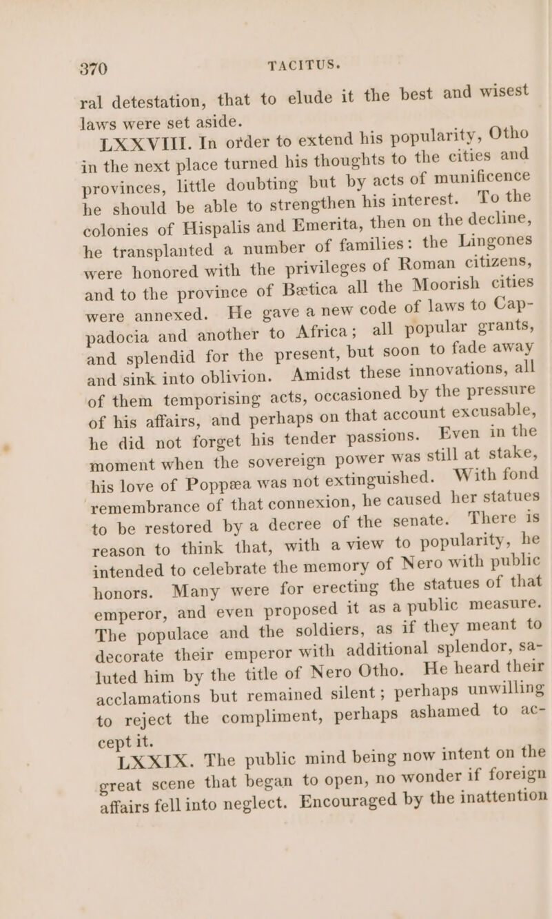 ral detestation, that to elude it the best and wisest laws were set aside. LXXVIII. In order to extend his popularity, Otho in the next place turned his thoughts to the cities and provinces, little doubting but by acts of munificence he should be able to strengthen his interest. To the colonies of Hispalis and Emerita, then on the decline, he transplanted a number of families: the Lingones were honored with the privileges of Roman citizens, and to the province of Betica all the Moorish cities were annexed. He gave a new code of laws to Cap- padocia and another to Africa; all popular grants, and splendid for the present, but soon to fade away and sink into oblivion. Amidst these innovations, all of them temporising acts, occasioned by the pressure of his affairs, and perhaps on that account excusable, he did not forget his tender passions. Even in the moment when the sovereign power was still at stake, his love of Poppsea was not extinguished. With fond remembrance of that connexion, he caused her statues to be restored by a decree of the senate. There is reason to think that, with a view to popularity, he intended to celebrate the memory of Nero with public honors. Many were for erecting the statues of that emperor, and even proposed it as a public measure. The populace and the soldiers, as if they meant to decorate their emperor with additional splendor, sa- luted him by the title of Nero Otho. He heard their acclamations but remained silent; perhaps unwilling to reject the compliment, perhaps ashamed to ac- cept it. LXXIX. The public mind being now intent on the great scene that began to open, no wonder if foreign affairs fell into neglect. Encouraged by the inattention