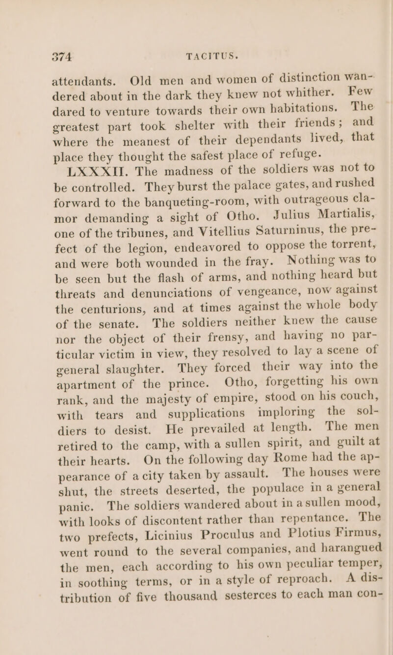 2974 TACITUS. attendants. Old men and women of distinction wan- dered about in the dark they knew not whither. Few dared to venture towards their own habitations. The greatest part took shelter with their friends; and where the meanest of their dependants lived, that place they thought the safest place of refuge. LXXXII. The madness of the soldiers was not to be controlled. They burst the palace gates, and rushed forward to the banqueting-room, with outrageous cla- mor demanding a sight of Otho. Julius Martialis, one of the tribunes, and Vitellius Saturninus, the pre- fect of the legion, endeavored to oppose the torrent, and were both wounded in the fray. Nothing was to be seen but the flash of arms, and nothing heard but threats and denunciations of vengeance, now against the centurions, and at times against the whole body of the senate. The soldiers neither knew the cause nor the object of their frensy, and having no par- ticular victim in view, they resolved to lay a scene of general slaughter. They forced their way into the apartment of the prince. Otho, forgetting his own rank, and the majesty of empire, stood on his couch, with tears and supplications imploring the sol- diers to desist. He prevailed at length. The men retired to the camp, with a sullen spirit, and guilt at their hearts. On the following day Rome had the ap- pearance of a city taken by assault. The houses were shut, the streets deserted, the populace in a general panic. The soldiers wandered about in asullen mood, with looks of discontent rather than repentance. The two prefects, Licinius Proculus and Plotius Firmus, went round to the several companies, and harangued the men, each according to his own peculiar temper, in soothing terms, or in a style of reproach. A dis- tribution of five thousand sesterces to each man con-