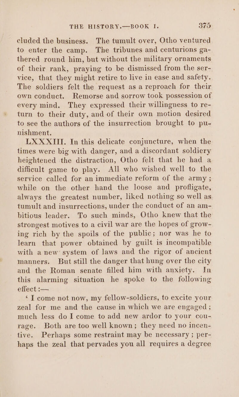 cluded the business. The tumult over, Otho ventured to enter the camp. The tribunes and centurions ga- thered round him, but without the military ornaments of their rank, praying to be dismissed from the ser- vice, that they might retire to live in ease and safety. The soldiers felt the request as a reproach for their own conduct. Remorse and sorrow took possession of every mind. They expressed their willingness to re- turn to their duty, and of their own motion desired to see the authors of the insurrection brought to pu- nishment. LXXXIII. In this delicate conjuncture, when the times were big with danger, and a discordant soldiery heightened the distraction, Otho felt that he had a difficult game to play. All who wished well to the service called for an immediate reform of the army ; while on the other hand the loose and profligate, always the greatest number, liked nothing so well as tumult and insurrections, under the conduct of an am- bitious leader. To such minds, Otho knew that the strongest motives to a civil war are the hopes of grow- ing rich by the spoils of the public; nor was he to learn that power obtained by guilt is incompatible with a new’ system of laws and the rigor of ancient manners. But still the danger that hung over the city and the Roman senate filled him with anxiety. In this alarming situation he spoke to the following effect : — * [ come not now, my fellow-soldiers, to excite your zeal for me and the cause in which we are engaged ; much less do I come to add new ardor to your cou- rage. Both are too well known; they need no incen- tive. Perhaps some restraint may be necessary ; per- haps the zeal that pervades you all requires a degree