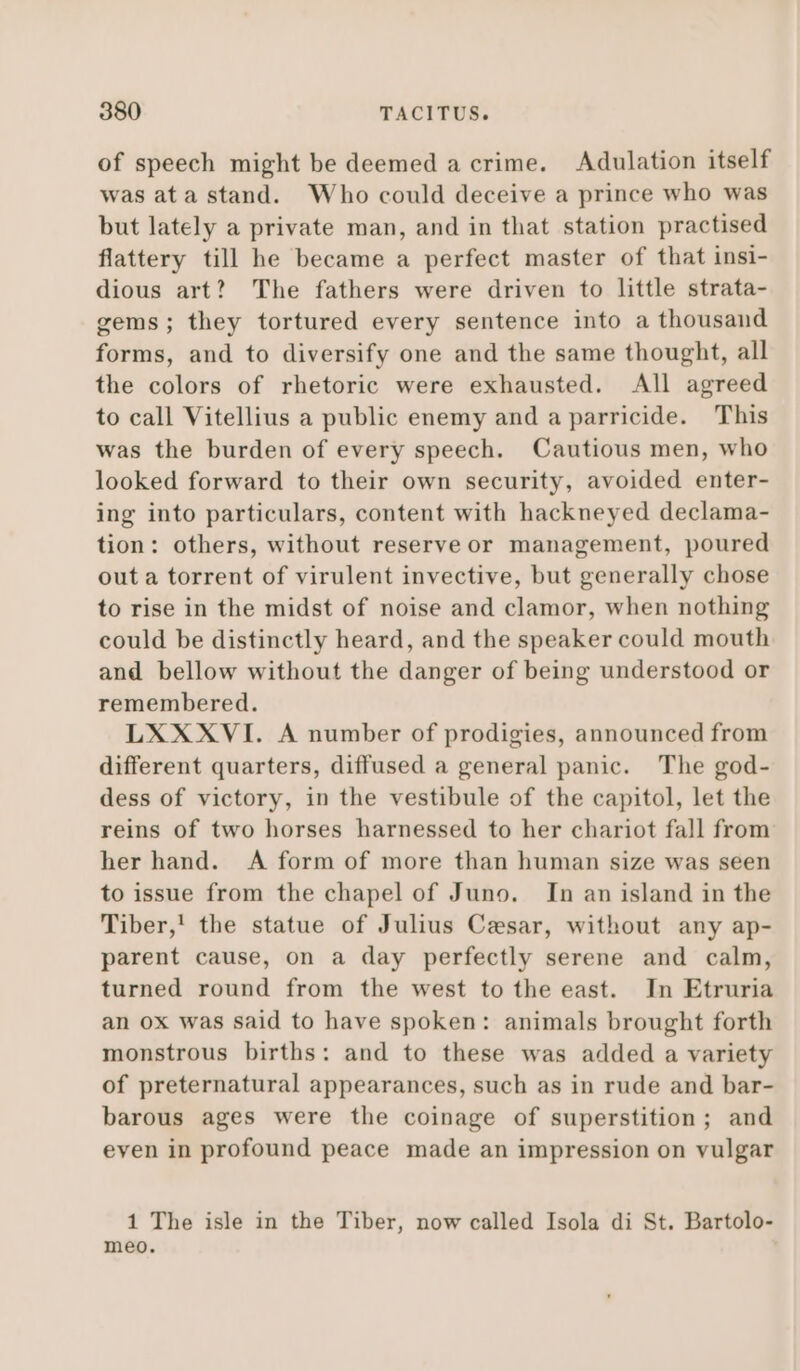 of speech might be deemed a crime. Adulation itself was ata stand. Who could deceive a prince who was but lately a private man, and in that station practised flattery till he became a perfect master of that insi- dious art? The fathers were driven to little strata- gems; they tortured every sentence into a thousand forms, and to diversify one and the same thought, all the colors of rhetoric were exhausted. All agreed to call Vitellius a public enemy and a parricide. This was the burden of every speech. Cautious men, who looked forward to their own security, avoided enter- ing into particulars, content with hackneyed declama- tion: others, without reserve or management, poured out a torrent of virulent invective, but generally chose to rise in the midst of noise and clamor, when nothing could be distinctly heard, and the speaker could mouth and bellow without the danger of being understood or remembered. LXXXVI. A number of prodigies, announced from different quarters, diffused a general panic. The god- dess of victory, in the vestibule of the capitol, let the reins of two horses harnessed to her chariot fall from her hand. A form of more than human size was seen to issue from the chapel of Juno. In an island in the Tiber,!' the statue of Julius Cesar, without any ap- parent cause, on a day perfectly serene and calm, turned round from the west to the east. In Etruria an ox was said to have spoken: animals brought forth monstrous births: and to these was added a variety of preternatural appearances, such as in rude and bar- barous ages were the coinage of superstition; and even in profound peace made an impression on vulgar 1 The isle in the Tiber, now called Isola di St. Bartolo- meo.