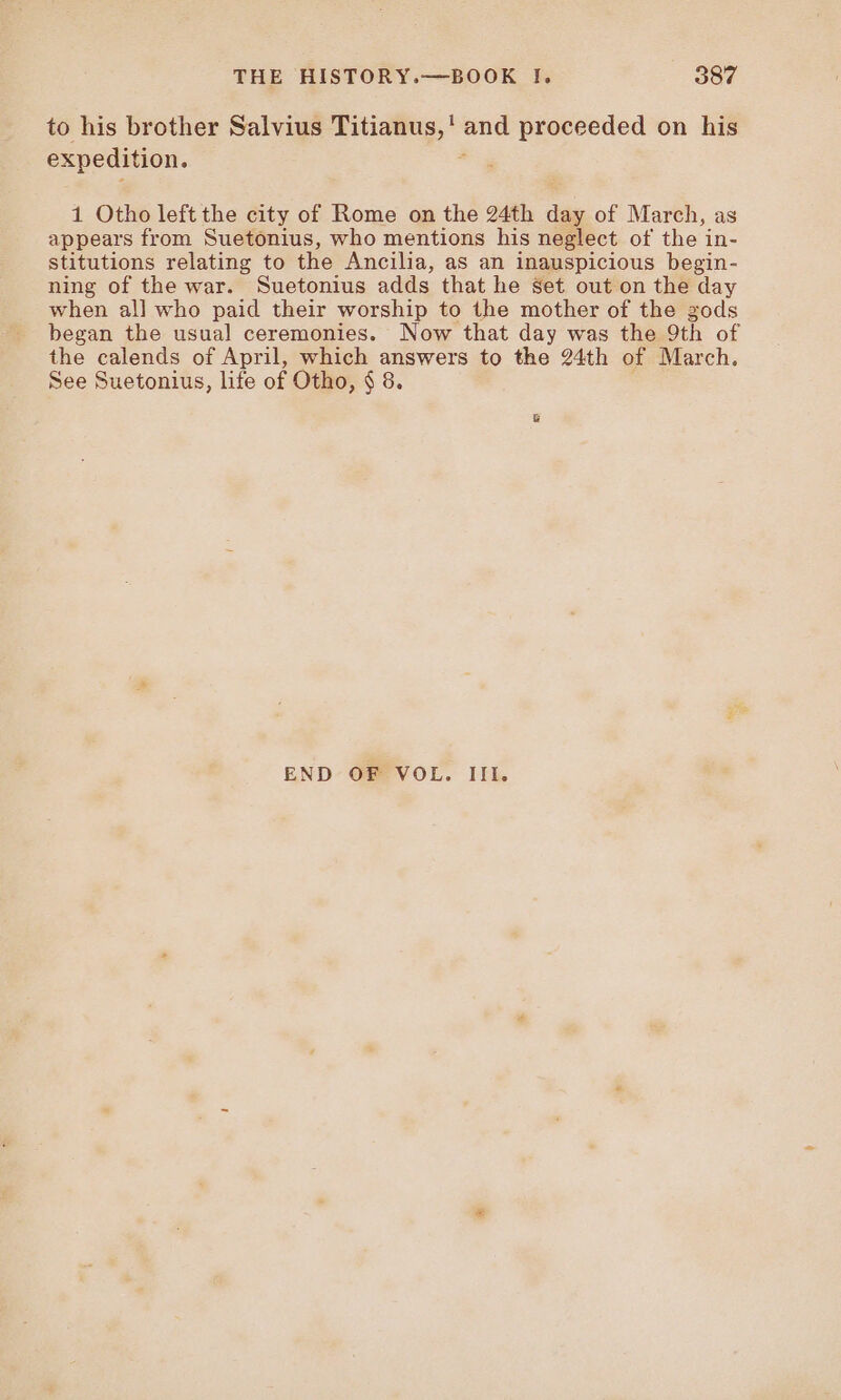 to his brother Salvius cei es proceeded on his expedition. 1 Otho leftthe city of Rome on the 24th day of March, as appears from Suetonius, who mentions his neglect of the in- stitutions relating to the Ancilia, as an inauspicious begin- ning of the war. Suetonius adds that he Set out on the day when all who paid their worship to the mother of the gods began the usual ceremonies. Now that day was the 9th of the calends of April, which answers to the 24th of March. See Suetonius, life of Otho, $ 8. END OF VOL. III.