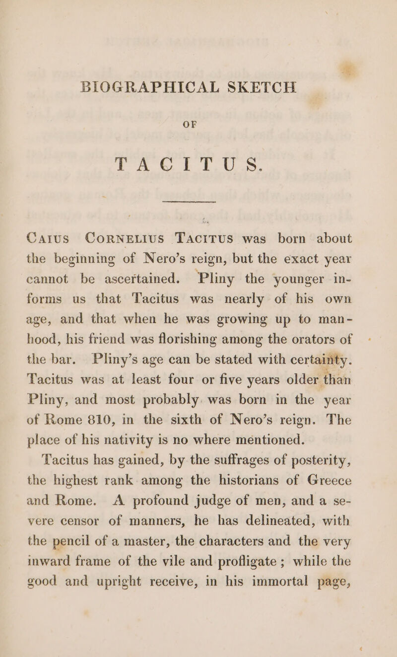 BIOGRAPHICAL SKETCH OF TACTPITI UO Carus CoRNELIUS TACITUS was born about the beginning of Nero's reign, but the exact year cannot be ascertained. Pliny the younger in- forms us that Tacitus was nearly of his own age, and that when he was growing up to man- hood, his friend was florishing among the orators of the bar. Pliny’s age can be stated with certainty. Tacitus was at least four or five years older than Pliny, and most probably. was born in the year of Rome 810, in the sixth of Nero's reign. The place of his nativity is no where mentioned. Tacitus has gained, by the suffrages of posterity, the highest rank among the historians of Greece and Rome. A profound judge of men, and a se- vere censor of manners, he has delineated, with the pencil of a master, the characters and the very inward frame of the vile and profligate ; while the good and upright receive, in his immortal page,