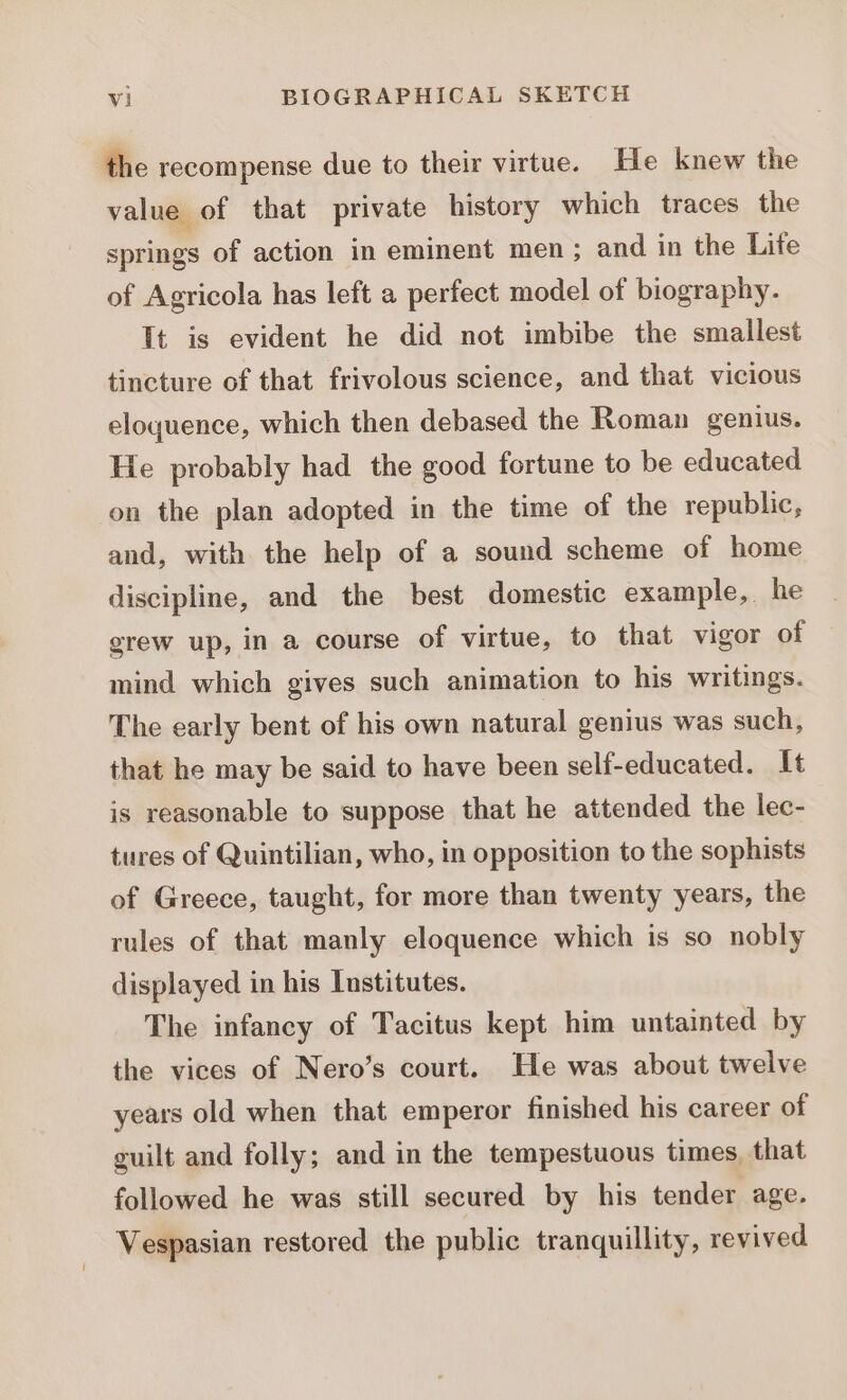 the recompense due to their virtue. He knew the value of that private history which traces the springs of action in eminent men ; and in the Life of Agricola has left a perfect model of biography. It is evident he did not imbibe the smallest tincture of that frivolous science, and that vicious eloquence, which then debased the Roman genius. He probably had the good fortune to be educated on the plan adopted in the time of the republic, and, with the help of a sound scheme of home discipline, and the best domestic example, he grew up, in a course of virtue, to that vigor of mind which gives such animation to his writings. The early bent of his own natural genius was such, that he may be said to have been self-educated. 1t is reasonable to suppose that he attended the lec- tures of Quintilian, who, in opposition to the sophists of Greece, taught, for more than twenty years, the rules of that manly eloquence which is so nobly displayed in his Institutes. The infancy of Tacitus kept him untainted by the vices of Nero’s court. He was about twelve years old when that emperor finished his career of guilt and folly; and in the tempestuous times, that followed he was still secured by his tender age. Vespasian restored the public tranquillity, revived