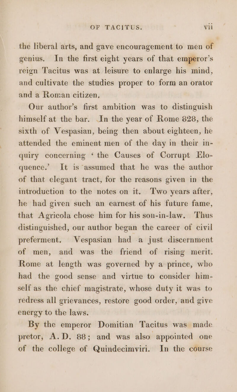 the liberal arts, and gave encouragement to men of genius. In the first eight years of that emperor’s reign Tacitus was at leisure to enlarge his mind, and cultivate the studies proper to form an orator and a Roman citizen. Our author’s first ambition was te distinguish himself at the bar. .In the year of Rome 828, the sixth of Vespasian, being then about eighteen, he attended the eminent men of the day in their in- quiry concerning ‘the Causes of Corrupt Elo- quence.’ It is assumed that he was the author of that elegant tract, for the reasons given in the introduction to the notes on it. Two years after, he had given such an earnest of his future fame, that Agricola chose him for his son-in-law. Thus distinguished, our author began the career of civil preferment. Vespasian had a just discernment of men, and was the friend of rising merit. Rome at length was governed by a prince, who had the good sense and virtue to consider him- self as the chief magistrate, whose duty it was to redress all grievances, restore good order, and give energy to the laws. By the emperor Domitian Tacitus was made pretor, A.D. 88; and was also appointed one of the college of Quindecimviri. In the course