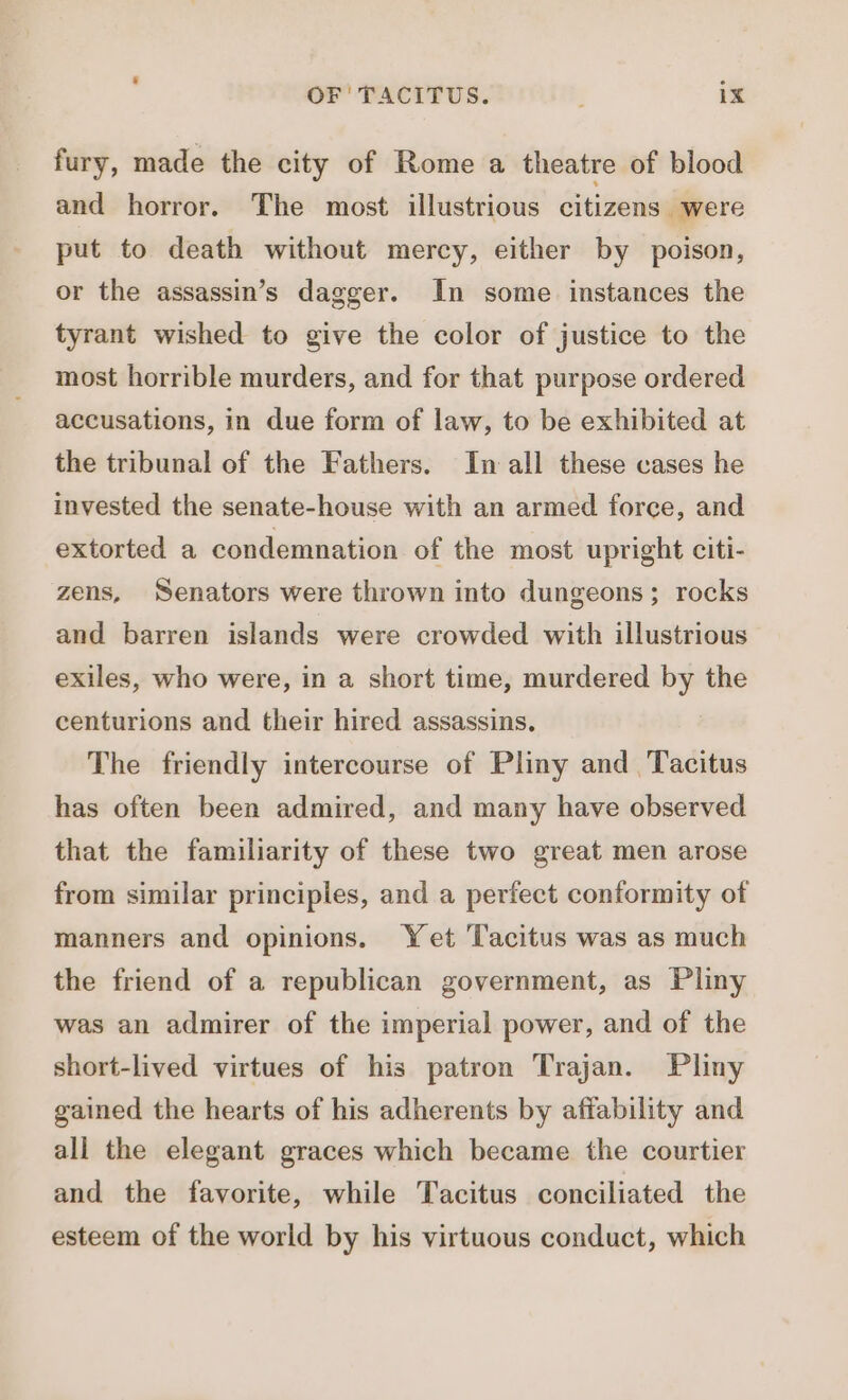 fury, made the city of Rome a theatre of blood and horror. The most illustrious citizens were put to death without mercy, either by poison, or the assassin’s dagger. In some instances the tyrant wished to give the color of justice to the most horrible murders, and for that purpose ordered accusations, in due form of law, to be exhibited at the tribunal of the Fathers. In all these cases he invested the senate-house with an armed force, and extorted a condemnation of the most upright citi- zens, Senators were thrown into dungeons; rocks and barren islands were crowded with illustrious exiles, who were, in a short time, murdered by the centurions and their hired assassins. The friendly intercourse of Pliny and Tacitus has often been admired, and many have observed that the familiarity of these two great men arose from similar principles, and a perfect conformity of manners and opinions. Yet Tacitus was as much the friend of a republican government, as Pliny was an admirer of the imperial power, and of the short-lived virtues of his patron Trajan. Pliny gained the hearts of his adherents by affability and all the elegant graces which became the courtier and the favorite, while Tacitus conciliated the esteem of the world by his virtuous conduct, which