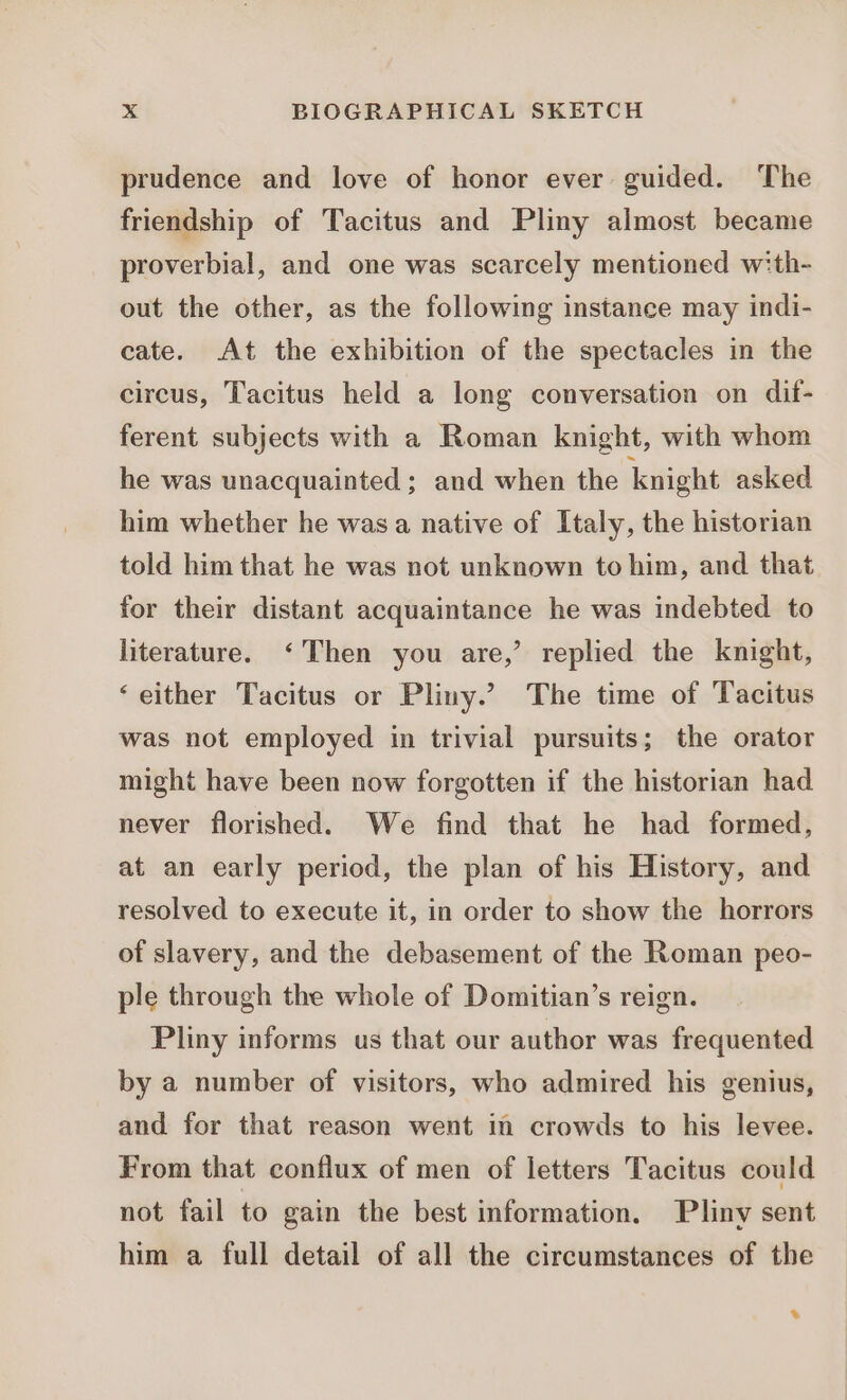 prudence and love of honor ever guided. The friendship of Tacitus and Pliny almost became proverbial, and one was scarcely mentioned w:th- out the other, as the following instance may indi- cate. At the exhibition of the spectacles in the circus, Tacitus held a long conversation on dif- ferent subjects with a Roman knight, with whom he was unacquainted ; and when the knight asked him whether he was a native of Italy, the historian told him that he was not unknown to him, and that for their distant acquaintance he was indebted to literature. ‘Then you are,’ replied the knight, ‘either Tacitus or Pliny.’ The time of Tacitus was not employed in trivial pursuits; the orator might have been now forgotten if the historian had never florished. We find that he had formed, at an early period, the plan of his History, and resolved to execute it, in order to show the horrors of slavery, and the debasement of the Roman peo- ple through the whole of Domitian’s reign. Pliny informs us that our author was frequented by a number of visitors, who admired his genius, and for that reason went in crowds to his levee. From that conflux of men of letters Tacitus could not fail to gain the best information. Pliny sent him a full detail of all the circumstances of the *