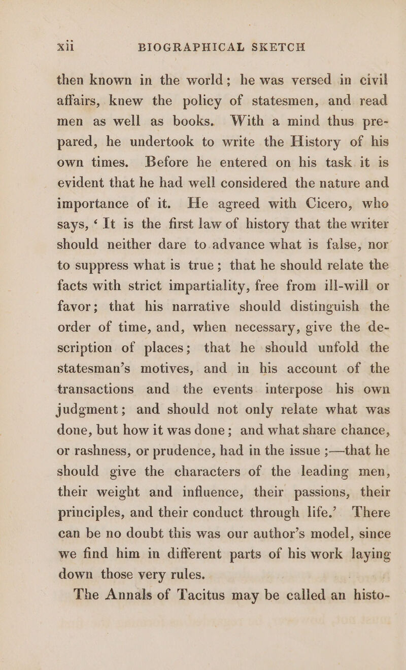 then known in the world; he was versed in civil affairs, knew the policy of statesmen, and read men as well as books. With a mind thus pre- pared, he undertook to write the History of his own times. Before he entered on his task it is evident that he had well considered the nature and importance of it. Ile agreed with Cicero, who says, ‘It is the first law of history that the writer should neither dare to.advance what is false, nor to suppress what is true; that he should relate the facts with strict impartiality, free from ill-will or | favor; that his narrative should distinguish the order of time, and, when necessary, give the de- scription of places; that he should unfold the statesman's motives, and in his account of the transactions and the events. interpose his own judgment; and should not only relate what was done, but how it was done; and what share chance, or rashness, or prudence, had in the issue ;—that he should give the characters of the leading men, their weight and influence, their passions, their principles, and their conduct through life. There can be no doubt this was our author's model, since we find him in different parts of his work laying down those very rules. The Annals of Tacitus may be called an mat