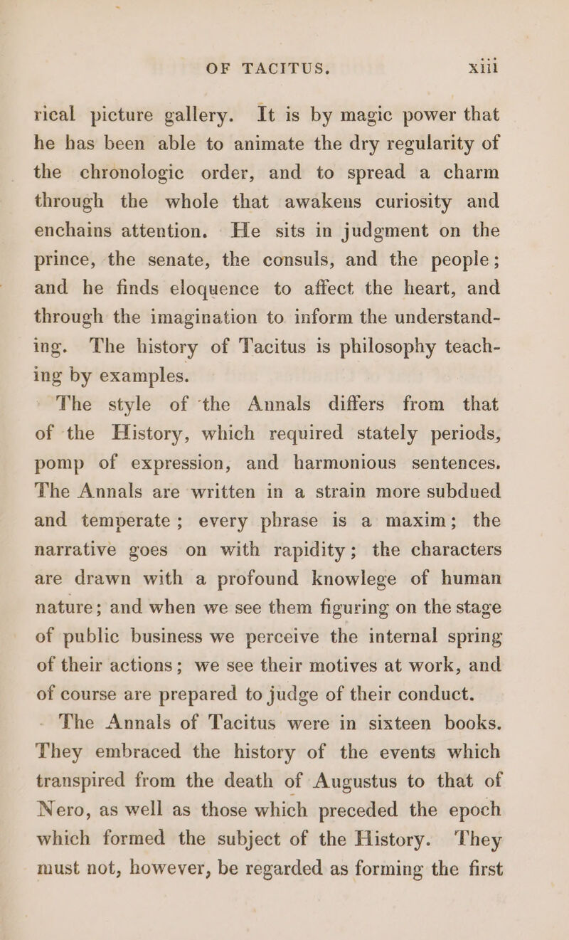 rical picture gallery. It is by magic power that he has been able to animate the dry regularity of the chronologic order, and to spread a charm through the whole that awakens curiosity and enchains attention. He sits in judgment on the prince, the senate, the consuls, and the people; and he finds eloquence to affect the heart, and through the imagination to inform the understand- ing. The history of Tacitus is philosophy teach- ing by examples. The style of the Annals differs from that of the History, which required stately periods, pomp of expression, and harmonious sentences. The Annals are written in a strain more subdued and temperate; every phrase is a maxim; the narrative goes on with rapidity; the characters are drawn with a profound knowlege of human nature; and when we see them figuring on the stage of publie business we perceive the internal spring of their actions; we see their motives at work, and of course are prepared to judge of their conduct. The Annals of Tacitus were in sixteen books. They embraced the history of the events which transpired from the death of Augustus to that of Nero, as well as those which preceded the epoch which formed the subject of the History. They must not, however, be regarded as forming the first