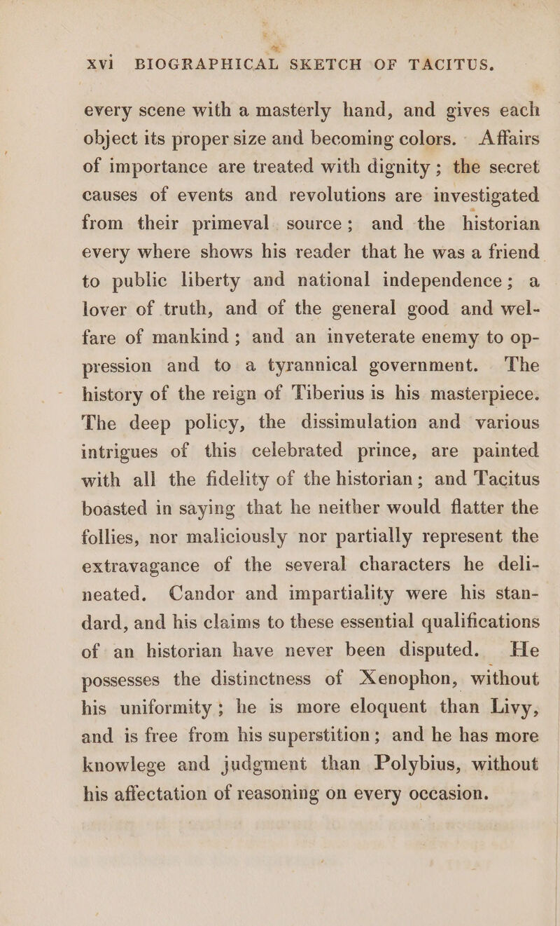 a ly Xvi BIOGRAPHICAL SKETCH OF TACITUS. every scene with a masterly hand, and gives each object its proper size and becoming colors. Affairs of importance are treated with dignity ; the secret causes of events and revolutions are investigated from their primeval. source; and the historian every where shows his reader that he was a friend. to public liberty and national independence; a lover of truth, and of the general good and wel- fare of mankind ; and an inveterate enemy to op- pression and to a tyrannical government. The history of the reign of Tiberius is his masterpiece. The deep policy, the dissimulation and various intrigues of this celebrated prince, are painted with all the fidelity of the historian; and Tacitus boasted in saying that he neither would flatter the follies, nor maliciously nor partially represent the extravagance of the several characters he deli- neated. Candor and impartiality were his stan- dard, and his claims to these essential qualifications of an historian have never been disputed. He possesses the distinctness of Xenophon, without his uniformity ; he is more eloquent than Livy, and is free from his superstition; and he has more knowlege and judgment than Polybius, without his affectation of reasoning on every occasion.