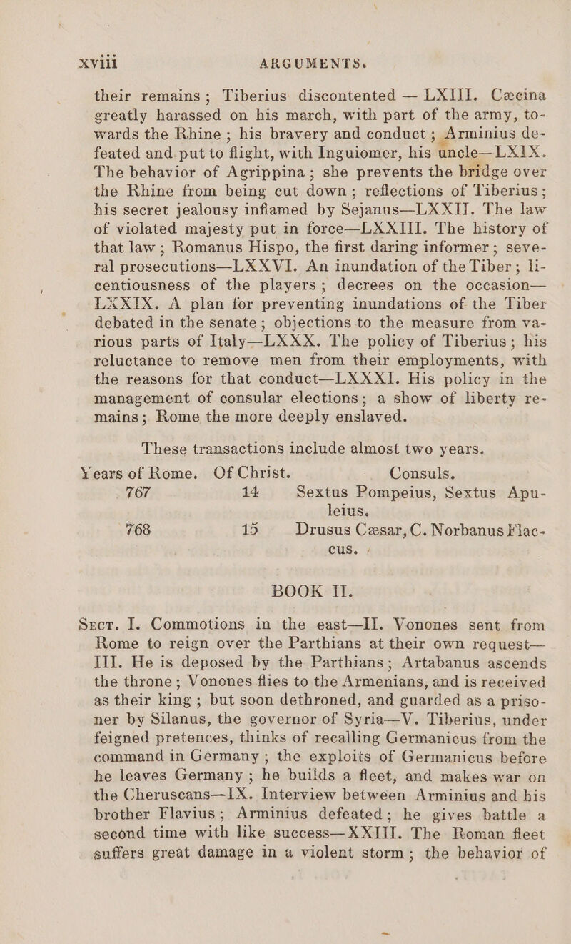 their remains; Tiberius discontented — LXIII. Caecina greatly harassed on his march, with part of the army, to- wards the Rhine ; his bravery and conduct ; Arminius de- feated and. put to flight, with Inguiomer, his uncle— LXI X. The behavior of Agrippina; she prevents the bridge over the Rhine from being cut down; reflections of Tiberius; his secret jealousy inflamed by Sejanus—LXXII. The law of violated majesty put in force—LXXIII. The history of that law ; Romanus Hispo, the first daring informer ; seve- ral prosecutions—L XXVI. An inundation of the Tiber; li- centiousness of the players; decrees on the occasion— LXXIX. A plan for preventing inundations of the Tiber debated in the senate; objections to the measure from va- rious parts of Italy —LXXX. The policy of Tiberius; his reluctance to remove men from their employments, with the reasons for that conduct —L XXXI. His policy in the management of consular elections; a show of liberty re- mains; Rome the more deeply enslaved. i These transactions include almost two years. Years of Rome. Of Christ. Consuls. 767 14 Sextus Pompeius, Sextus Apu- leius. 768 15 Drusus Cesar, C. Norbanus Flac- cus. » BOOK II. Sect. I. Commotions in the east—II. Vonones sent from Rome to reign over the Parthians at their own request— III. He is deposed by the Parthians; Artabanus ascends the throne ; Vonones flies to the Armenians, and is received as their king ; but soon dethroned, and guarded as a priso- ner by Silanus, the governor of Syria—V. Tiberius, under feigned pretences, thinks of recalling Germanicus from the command in Germany ; the exploits of Germanicus before he leaves Germany ; he buiids a fleet, and makes war on the Cheruscans—IX. Interview between Arminius and his brother Flavius; Arminius defeated; he gives battle a second time with like success— XXIII. The Roman fleet suffers great damage in a violent storm ; the behavior of