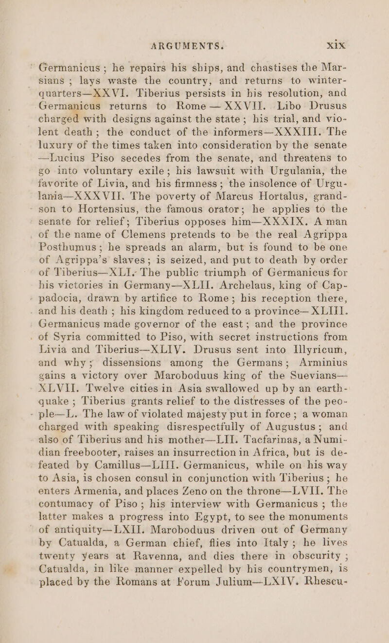 ' Germanicus ; he repairs his ships, and chastises the Mar- sians ; lays waste the country, and returns to winter- quarters—XXVI. Tiberius persists in his resolution, and Germanicus returns to Rome — XXVII. Libo Drusus charged with designs against the state; his trial, and vio- lent death; the conduct of the informers — XXXIII. The luxury of the times taken into consideration by the senate —Lucius Piso secedes from the senate, and threatens to go into voluntary exile; his lawsuit with Urgulania, the favorite of Livia, and his firmness ; the insolence of Urgu- lania—X XXVII. The poverty of Marcus Hortalus, grand- son to Hortensius, the famous orator; he applies to the senate for relief; Tiberius opposes him— XXXIX. A man of the name of Clemens pretends to be the real Agrippa Posthumus; he spreads an alarm, but is found to be one of Agrippa's slaves; is seized, and put to death by order of Tiberius— XLI. The public triumph of Germanicus for his victories in Germany—XLII. Archelaus, king of Cap- padocia, drawn by artifice to Rome; his reception there, . and his death ; his kingdom reduced to a province— XLIII. Germanicus made governor of the east; and the province . of Syria committed to Piso, with secret instructions from Livia and Tiberius—XLIV. Drusus sent into Illyricum, and why; dissensions among the Germans; Arminius gains a victory over Maroboduus king of the Suevians— XLVII. Twelve cities in Asia swallowed up by an earth- quake ; Tiberius grants relief to the distresses of the peo- - ple—L. The law of violated majesty put in force ; a woman charged with speaking disrespectiully of Augustus; and also of Tiberius and his mother—LII. Tacfarinas, a Numi- dian freebooter, raises an insurrection in Africa, but is de- feated by Camillus—LIII. Germanicus, while on his way to Asia, is chosen consul in conjunction with Tiberius ; he enters Armenia, and places Zeno on the throne—LVII. The contumacy of Piso; his interview with Germanicus ; the latter makes a progress into Egypt, to see the monuments of antiquity—LXII. Maroboduus driven out of Germany by Catualda, a German chief, flies into Italy; he lives twenty years at Ravenna, and dies there in obscurity ; Catualda, in like manner expelled by his countrymen, is placed by the Romans at Forum Julium—LXIV. Rhescu-