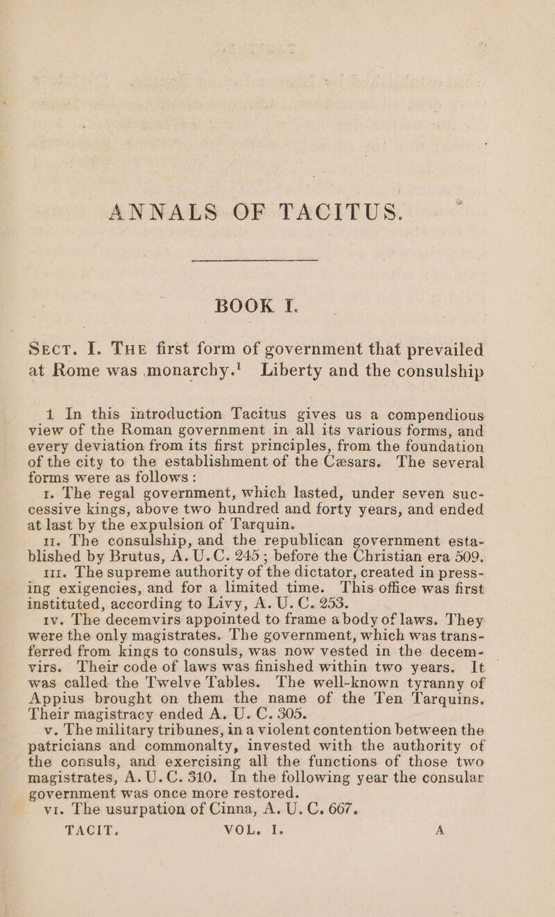 ANNALS OF TACITUS. : BOOK I. Sect. I. Tue first form of government that prevailed at Rome was monarchy.’ Liberty and the consulship 1 In this introduction Tacitus gives us a compendious view of the Roman government in all its various forms, and every deviation from its first principles, from the foundation of the city to the establishment of the Cesars. The several forms were as follows: 1. The regal government, which lasted, under seven suc- cessive kings, above two hundred and forty years, and ended at last by the expulsion of Tarquin. ii. The consulship, and the republican government esta- blished by Brutus, A. U.C. 245; before the Christian era 509, 111. The supreme authority of the dictator, created in press- ing exigencies, and for a limited time. This office was first instituted, according to Livy, A. U. C. 253. iv. The decemvirs appointed to frame a body of laws. They were the only magistrates. The government, which was trans- ferred from kings to consuls, was. now vested in the decem- virs. Their code of laws was finished within two years. It — was called the Twelve Tables. The well-known tyranny of Appius brought on them the name of the Ten Tarquins. Their magistracy ended A. U. C. 305. v. The military tribunes, in a violent contention between the patricians and commonalty, invested with the authority of the consuls, and exercising all the functions of those two magistrates, A. U. C. 310. In the following year the consular government was once more restored. vi. The usurpation of Cinna, A. U. C. 667.