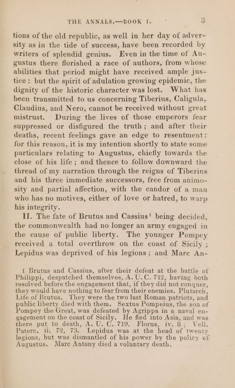 tions of the old republic, as well in her day of adver- sity as in the tide of success, have been recorded by writers of splendid genius. Even in the time of Au- gustus there florished a race of authors, from whose abilities that period might have received ample jus- tice: but the spirit of adulation growing epidemic, the dignity of the historic character was lost. What has been transmitted to us concerning Tiberius, Caligula, Claudius, and Nero, cannot be received without great mistrust. During the lives of those emperors fear suppressed or disfigured the truth; and after their deaths, recent feelings gave an edge to resentment: for this reason, itis my intention shortly to state some particulars relating to Augustus, chiefly towards the close of his life; and thence to follow downward the thread of my narration through the reigns of Tiberius and his three immediate successors, free from animo- sity and partial affection, with the candor of a man who has no motives, either of love or hatred, to warp his integrity. II. The fate of Brutus and Cassius! being decided, the commonwealth had no longer an army engaged in the cause of public liberty. The younger Pompey received a total overthrow on the coast of Sicily ; Lepidus was deprived of his legions ; and Mare An- 1 Brutus and Cassius, after their defeat at the battle of Philippi, despatched themselves, A. U. C. 712, having both resolved before the engagement that, if they did not conquer, they would have nothing to fear from their enemies. Plutarch, Life of Brutus. They were the two last Roman patriots, and public liberty died with them. Sextus Pompeius, the son of Pompey the Great, was defeated by Agrippa in a naval en- gagement on the coast of Sicily. He fled into Asia, and was there put to death, A. U. C. 719. Florus, iv. 8: Vell, Paterc. ii. 72, 73. Lepidus was at the head of twenty legions, but was dismantled of his power by the policy of Augustus. Mare Antony died a voluntary death.