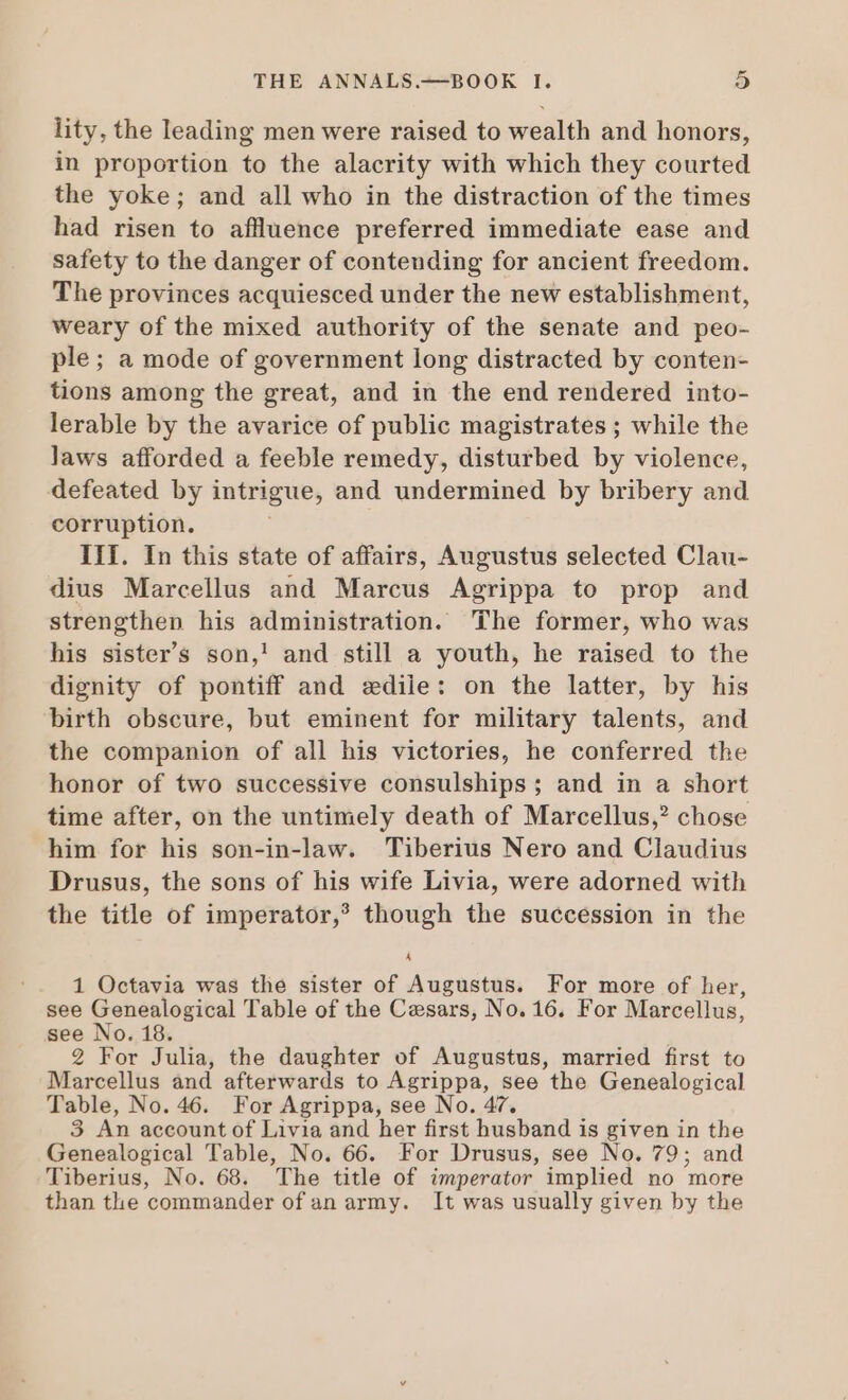 lity, the leading men were raised to wealth and honors, in proportion to the alacrity with which they courted the yoke; and all who in the distraction of the times had risen to aflluence preferred immediate ease and safety to the danger of conteuding for ancient freedom. The provinces acquiesced under the new establishment, weary of the mixed authority of the senate and peo- ple; a mode of government long distracted by conten- tions among the great, and in the end rendered into- lerable by the avarice of public magistrates ; while the laws afforded a feeble remedy, disturbed by violence, defeated by intrigue, and undermined by bribery and corruption. | III. In this state of affairs, Augustus selected Clau- dius Marcellus and Marcus Agrippa to prop and strengthen his administration. The former, who was his sister’s son,' and still a youth, he raised to the dignity of pontiff and sedile: on the latter, by his birth obscure, but eminent for military talents, and the companion of all his victories, he conferred the honor of two successive consulships ; and in a short time after, on the untimely death of Marcellus,? chose him for his son-in-law. Tiberius Nero and Claudius Drusus, the sons of his wife Livia, were adorned with the title of imperator,? though the succession in the 4 1 Octavia was the sister of Augustus. For more of her, see Genealogical Table of the Cesars, No. 16. For Marcellus, see No. 18. 2 For Julia, the daughter of Augustus, married first to Marcellus ànd afterwards to Agrippa, see the Genealogical Table, No. 46. For Agrippa, see No. 47. 3 An account of Livia and her first husband is given in the Genealogical Table, No. 66. For Drusus, see No. 79; and Tiberius, No. 68. The title of imperator implied no more than the commander of an army. It was usually given by the