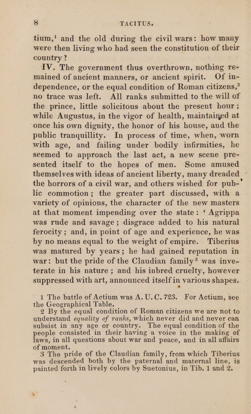 tium,! and the old during the civil wars: how many were then living who had seen the constitution of their country ? IV. The government thus overthrown, nothing re- mained of ancient manners, or ancient spirit. Of in-. dependence, or the equal condition of Roman citizens,’ no trace was left. All ranks submitted to the will of the prince, little solicitous about the present hour; while Augustus, in the vigor of health, maintained at once his own dignity, the honor of his house, and the public tranquillity. In process of time, when, worn with age, and failing under bodily infirmities, he seemed to approach the last act, a new scene pre- sented itself to the hopes of men. Some amused themselves with ideas of ancient liberty, many dreaded | : the horrors of a civil war, and others wished for pub-' lic commotion; the greater part discussed, with a variety of opinions, the character of the new masters at that moment impending over the state: * Agrippa was rude and savage; disgrace added to his natural ferocity ; and, in point of age and experience, he was by no means equal to the weight of empire. Tiberius was matured by years; he had gained reputation in war: but the pride of the Claudian family? was inve- terate in his nature ; and his inbred cruelty, however suppressed with art, announced itself in various shapes, 1 The battle of Actium was A. U. C. 723. For Actium, see the Geographical Table. 2 By the equal condition of Roman citizens we are not to understand equality of ranks, which never did and never can subsist in any age or country. The equal condition of the people consisted in their having a voice in the making of laws, in all questions about war and peace, and in all affairs of moment. 3 The pride of the Claudian family, from which Tiberius was descended both by the paternal and maternal line, is painted forth in lively colors by Suetonius, in Tib. 1 and 2.