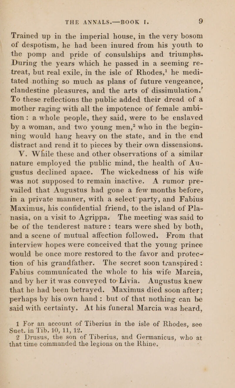 Trained up in the imperial house, in the very bosom of despotism, he had been inured from his youth to the pomp and pride of consulships and triumphs. During the years which he passed in a seeming re- treat, but real exile, in the isle of Rhodes,! he medi- tated nothing so much as plans of future vengeance, clandestine pleasures, and the arts of dissimulation.’ To these reflections the public added their dread of a mother raging with all the impotence of female ambi- tion: a whole people, they said, were to be enslaved by a woman, and two young men,? who in the begin- ning would hang heavy on the state, and in the end distract and rend it to pieces by their own dissensions. V. While these and other observations of a similar nature employed the public mind, the health of Au- gustus declined apace. The wickedness of his wife was not supposed to remain inactive. A rumor pre- vailed that Augustus had gone a few months before, in a private manner, with a select party, and Fabius Maximus, his confidential friend, to the island of Pla- nasia, on a visit to Agrippa. The meeting was said to be of the tenderest nature: tears were shed by both, and a scene of mutual affection followed. From that interview hopes were conceived that the young prince would be once more restored to the favor and protec- tion of his grandfather. The secret soon transpired : Fabius communicated the whole to his wife Marcia, and by her it was conveyed to: Livia. Augustus knew that he had been betrayed. Maximus died soon after; perhaps by his own hand : but of that nothing can be said with certainty. At his funeral Marcia was heard, 1 For an account of Tiberius in the isle of Rhodes, see Suet.-in Tib, 10, 11, 12. 2 Drusus, the son of Tiberius, and Germanicus, who at that time commanded the legions on the Rhine.