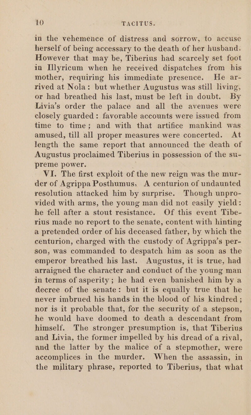 in the vehemence of distress and sorrow, to accuse herself of being accessary to the death of her husband. However that may be, Tiberius had scarcely set foot in Illyricum when he received dispatches from his mother, requiring his immediate presence. He ar- rived at Nola: but whether Augustus was still living, or had breathed his last, must be left in doubt. By Livia's order the palace and all ihe avenues were closely guarded : favorable accounts were issued from time to time; and with that artifice mankind was amused, till all proper measures were concerted. At length the same report that announced the death of Augustus proclaimed Tiberius in possession of the su- preme power. VI. The first exploit of the new reign was the mur- der of Agrippa Posthumus. A centurion of undaunted resolution attacked him by surprise. Though unpro- vided with arms, the young man did not easily yield: he fell after a stout resistance. Of this event Tibe- rius made no report to the senate, content with hinting a pretended order of his deceased father, by which the centurion, charged with the custody of Agrippa's per- Son, was commanded to despatch him as soon as the emperor breathed his last. Augustus, it is true, had arraigned the character and conduct of the young man in terms of asperity; he had even banished him by a decree of the senate: but it is equally true that he never imbrued his hands in the blood of his kindred ; nor is it probable that, for the security of a stepson, he would have doomed to death a descendant from himself. The stronger presumption is, that Tiberius and Livia, the former impelled by his dread of a rival, and the latter by the malice of a stepmother, were accomplices in the murder. When the assassin, in the military phrase, reported to Tiberius, that what