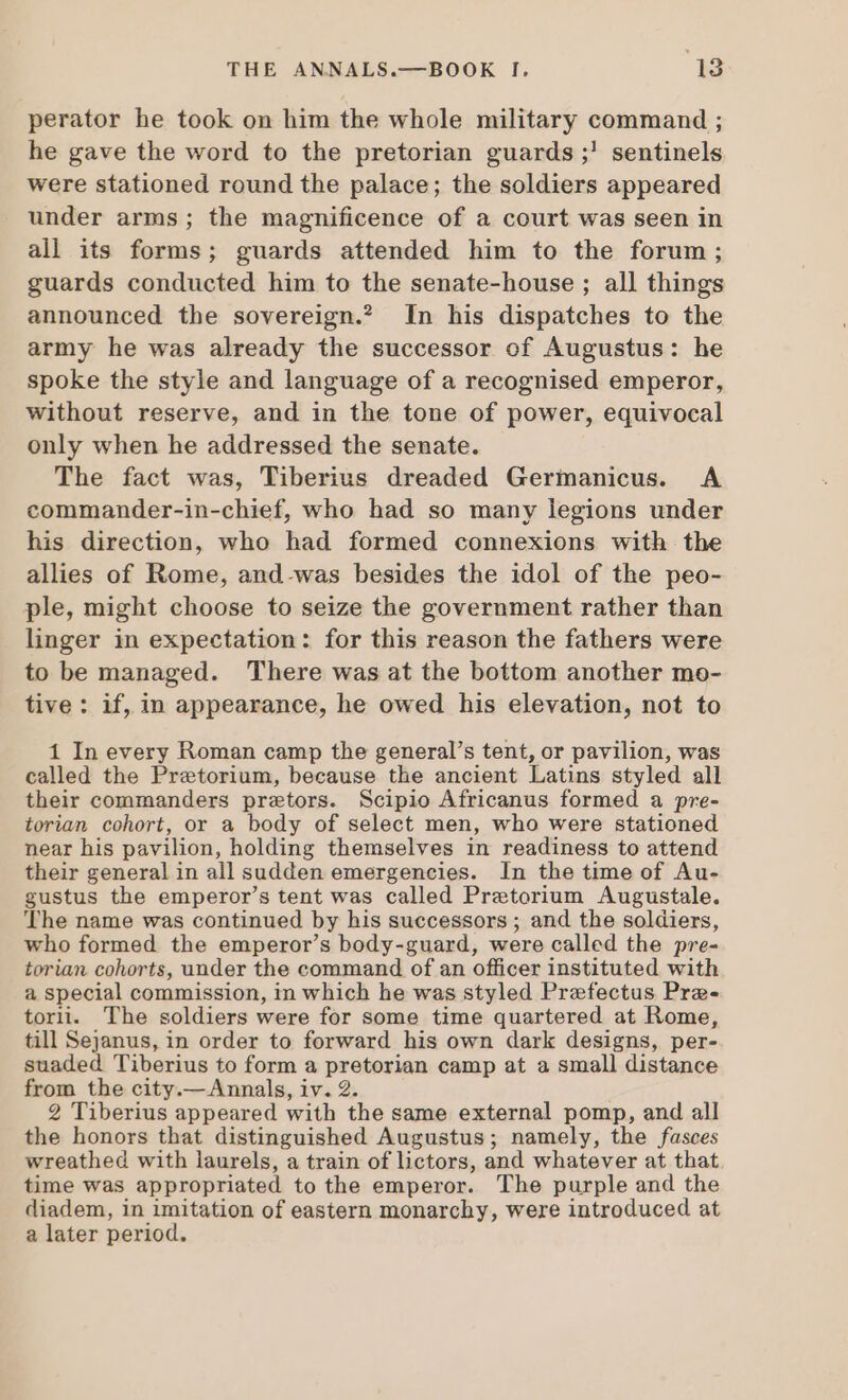 perator he took on him the whole military command ; he gave the word to the pretorian guards ;! sentinels were stationed round the palace; the soldiers appeared under arms; the magnificence of a court was seen in all its forms; guards attended him to the forum; guards conducted him to the senate-house ; all things announced the sovereign.” In his dispatches to the army he was already the successor of Augustus: he spoke the style and language of a recognised emperor, without reserve, and in the tone of power, equivocal only when he addressed the senate. The fact was, Tiberius dreaded Germanicus. A commander-in-chief, who had so many legions under his direction, who had formed connexions with the allies of Rome, and-was besides the idol of the peo- ple, might choose to seize the government rather than linger in expectation: for this reason the fathers were to be managed. There was at the bottom another mo- tive: if, in appearance, he owed his elevation, not to 1 In every Roman camp the general’s tent, or pavilion, was called the Pretorium, because the ancient Latins styled all their commanders pretors. Scipio Africanus formed a pre- torian cohort, or a body of select men, who were stationed near his pavilion, holding themselves in readiness to attend their general in all sudden emergencies. In the time of Au- gustus the emperor’s tent was called Pretorium Augustale. The name was continued by his successors ; and the soldiers, who formed the emperor’s body-guard, were called the pre- torian cohorts, under the command of an officer instituted with a special commission, in which he was styled Prefectus Pre- torii. The soldiers were for some time quartered at Rome, till Sejanus, in order to forward his own dark designs, per- suaded Tiberius to form a pretorian camp at a small distance from the city.—Annals, iv. 2. 2 Tiberius appeared with the same external pomp, and all the honors that distinguished Augustus; namely, the fasces wreathed with laurels, a train of lictors, and whatever at that time was appropriated to the emperor. The purple and the diadem, in imitation of eastern monarchy, were introduced at a later period.