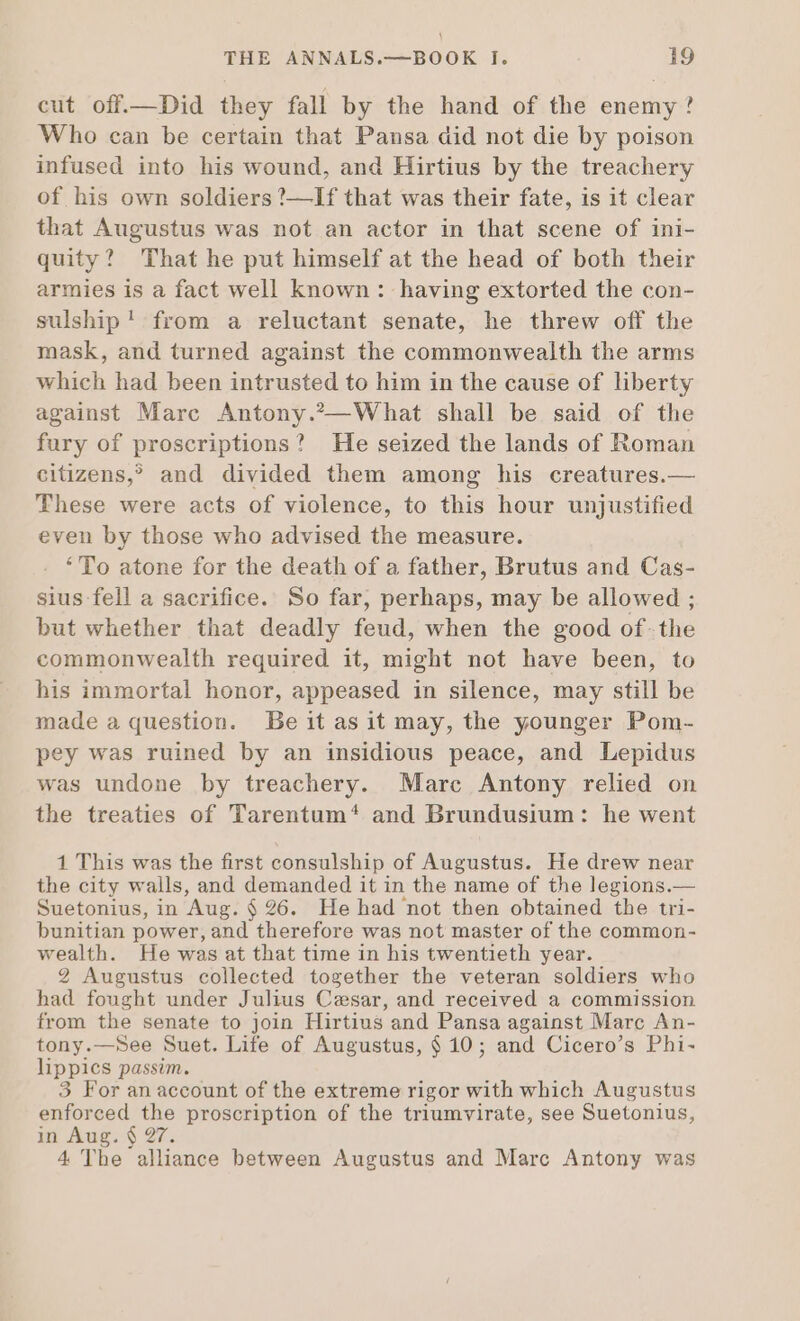 cut off.—Did they fall by the hand of the enemy? Who can be certain that Pansa did not die by poison infused into his wound, and Hirtius by the treachery of his own soldiers ?—If that was their fate, is it clear that Augustus was not an actor in that scene of ini- quity? That he put himself at the head of both their armies is a fact well known : having extorted the con- sulship! from a reluctant senate, he threw off the mask, and turned against the commonwealth the arms which had been intrusted to him in the cause of liberty against Marc Antony.2—What shall be said of the fury of proscriptions? He seized the lands of Roman citizens,? and divided them among his creatures.— These were acts of violence, to this hour unjustified even by those who advised the measure. ‘To atone for the death of a father, Brutus and Cas- sius fell a sacrifice. So far, perhaps, may be allowed ; but whether that deadly feud, when the good of-the commonwealth required it, might not have been, to his immortal honor, appeased in silence, may still be made a question. Beitasit may, the younger Pom- pey was ruined by an insidious peace, and Lepidus was undone by treachery. Mare Antony relied on the treaties of Tarentum* and Brundusium: he went 1 This was the first consulship of Augustus. He drew near the city walls, and demanded it in the name of the legions.— Suetonius, in Aug. $26. He had not then obtained the tri- bunitian power, and therefore was not master of the common- wealth. He was at that time in his twentieth year. 2 Augustus collected together the veteran soldiers who had fought under Julius Cesar, and received a commission from the senate to join Hirtius and Pansa against Marc An- tony.—See Suet. Life of Augustus, $ 10; and Cicero's Phi- lippics passim. 3 For an account of the extreme rigor with which Augustus enforced de proscription of the triumvirate, see Suetonius, in Aug. $ 2 4 The A eee between Augustus and Marc Antony was