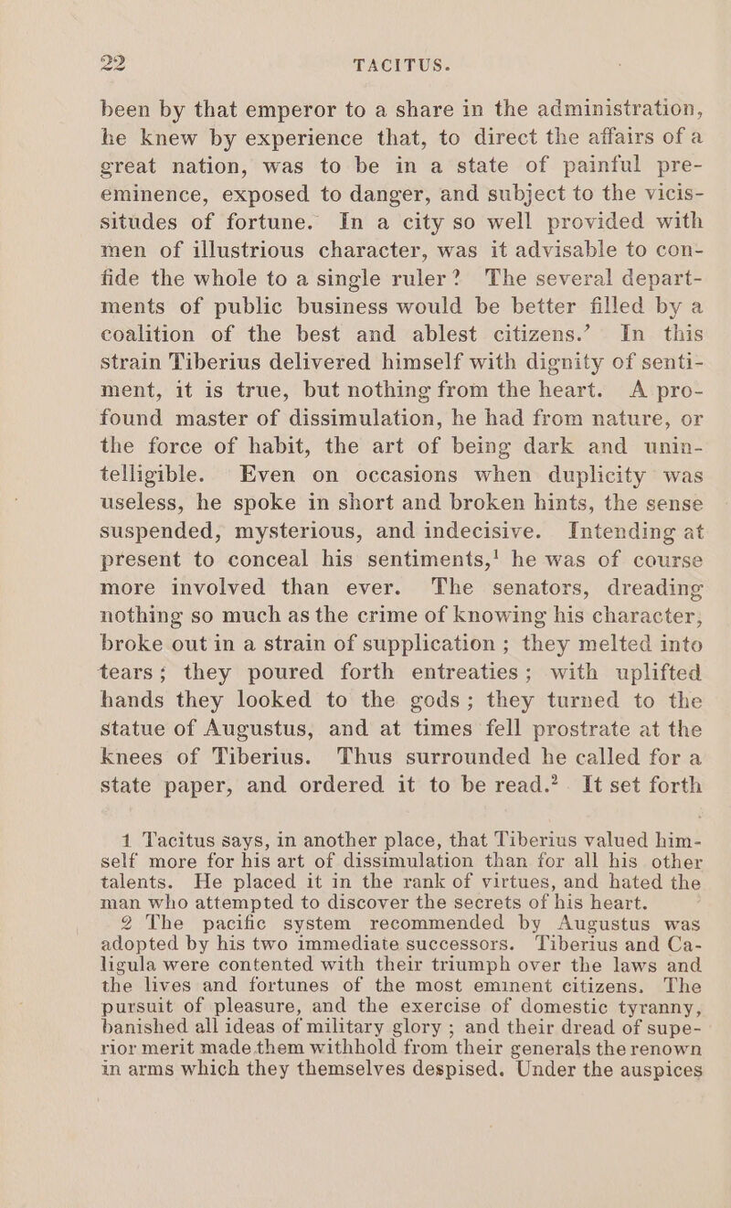 been by that emperor to a share in the administration, he knew by experience that, to direct the affairs of a great nation, was to be in a state of painful pre- eminence, exposed to danger, and subject to the vicis- situdes of fortune. In a city so well provided with men of illustrious character, was it advisable to con- fide the whole to a single ruler? The several depart- ments of public business would be better filled by a coalition of the best and ablest citizens. In this strain Tiberius delivered himself with dignity of senti- ment, it is true, but nothing from the heart. A pro- found master of dissimulation, he had from nature, or the force of habit, the art of being dark and unin- telligible. Even on occasions when duplicity was useless, he spoke in short and broken hints, the sense suspended, mysterious, and indecisive. Intending at present to conceal his sentiments,’ he was of course more involved than ever. The senators, dreading nothing so much as the crime of knowing his character, broke out in a strain of supplication ; they melted into tears; they poured forth entreaties; with uplifted hands they looked to the gods; they turned to the statue of Augustus, and at times fell prostrate at the knees of Tiberius. Thus surrounded he called for a state paper, and ordered it to be read.’ It set forth 1 Tacitus says, in another place, that Tiberius valued him- self more for his art of dissimulation than for all his other talents. He placed it in the rank of virtues, and hated the man who attempted to discover the secrets of his heart. 2 The pacific system recommended by Augustus was adopted by his two immediate successors. Tiberius and Ca- ligula were contented with their triumph over the laws and the lives and fortunes of the most eminent citizens. The pursuit of pleasure, and the exercise of domestic tyranny, banished all ideas of military glory ; and their dread of supe- rior merit made them withhold from their generals the renown in arms which they themselves despised. Under the auspices