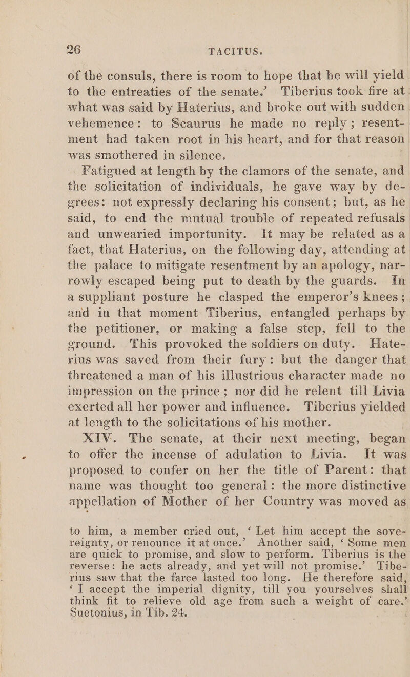 of the consuls, there is room to hope that he will yield to the entreaties of the senate.’ Tiberius took fire at. what was said by Haterius, and broke out with sudden vehemence: to Scaurus he made no reply; resent- ment had taken root in his heart, and for that reason was smothered in silence. Fatigued at length by the clamors of the senate, and the solicitation of individuals, he gave way by de- grees: not expressly declaring his consent; but, as he said, to end the mutual trouble of repeated refusals and unwearied importunity. It may be related asa fact, that Haterius, on the following day, attending at the palace to mitigate resentment by an apology, nar- rowly escaped being put to death by the guards. In a suppliant posture he clasped the emperor’s knees ; and in that moment Tiberius, entangled perhaps by the petitioner, or making a false step, fell to the ground. This provoked the soldiers on duty. Hate- rius was saved from their fury: but the danger that threatened a man of his illustrious character made no impression on the prince; nor did he relent till Livia exerted all her power and influence. Tiberius yielded at length to the solicitations of his mother. XIV. The senate, at their next meeting, began to offer the incense of adulation to Livia. It was proposed to confer on her the title of Parent: that name was thought too general: the more distinctive appellation of Mother of her Country was moved as to him, a member cried out, ‘ Let him accept the sove- reignty, or renounce it at once.’ Another said, ‘Some men are quick to promise, and slow to perform. Tiberius is the reverse: he acts already, and yet will not promise.’ Tibe- rius saw that the farce lasted too long. He therefore said, * | accept the imperial dignity, till you yourselves shall think fit to relieve old age from such a weight of care.’ Suetonius, in Tib. 24.