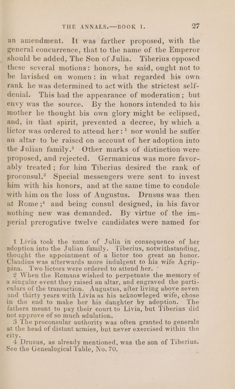 an amendment. It was farther proposed, with the general concurrence, that to the name of the Emperor should be added, The Son of Julia. Tiberius opposed these several motions: honors, he said, ought not to be lavished on women: in what regarded his own rank he was determined to act with the strictest self- denial. This had the appearance of moderation; but envy was the source. By the honors intended to his mother he thought his own glory might be eclipsed, and, in that spirit, prevented a decree, by which a lietor was ordered to attend her:! nor would he suffer an altar to be raised on account of her adoption into the Julian family.? Other marks of distinction were proposed, and rejected. Germanicus was more favor- ably treated ; for him Tiberius desired the rank of proconsul. Special messengers were sent to invest him with his honors, and at the same time to condole with him on the loss of Augustus. Drusus was then at Rome;* and being consul designed, in his favor nothing new was demanded. By virtue of the im- perial prerogative twelve candidates were named for 1 Livia took the name of Julia in consequence of her adoption into the Julian family. liberius, notwithstanding, thought the appointment of a lictor too great an honor. Claudius was afterwards more indulgent to his wife Agrip- pina. Two lictors were ordered to attend her. : 2 When the Romans wished to perpetuate the memory of a singular event they raised an altar, and engraved the parti- culars of the transaction. Augustus, after living above seven and thirty years with Livia as his acknowleged wife, chose in the end to make her his daughter by adoption. The fathers meant to pay their court to Livia, but Tiberius did not approve of so much adulation. 3 The proconsular authority was often granted to generals at the head of distant armies, but never exercised within the city. 4 Drusus, as already mentioned, was the son of Tiberius. See the Genealogical Table, No. 70.