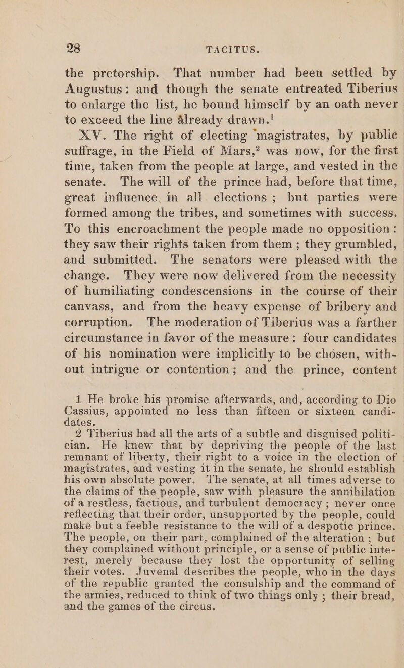 the pretorship. That number had been settled by Augustus: and though the senate entreated Tiberius to enlarge the list, he bound himself by an oath never to exceed the line already drawn.! XV. The right of electing ‘magistrates, by public suffrage, in the Field of Mars,? was now, for the first time, taken from the people at large, and vested in the senate. The will of the prince had, before that time, great influence, in all elections; but parties were formed among the tribes, and sometimes with success. To this encroachment the people made no opposition : they saw their rights taken from them ; they grumbled, and submitted. The senators were pleased with the change. They were now delivered from the necessity of humiliating condescensions in the course of their canvass, and from the heavy expense of bribery and corruption. The moderation of Tiberius was a farther circumstance in favor of the measure: four candidates of his nomination were implicitly to be chósen, with- out intrigue or contention; and the prince, content 1 He broke his promise afterwards, and, according to Dio Mesue appointed no less than fifteen or sixteen candi- ates. 2 Tiberius had all the arts of a subtle and disguised politi- cian. He knew that by depriving the people of the last remnant of liberty, their right to a voice in the election of magistrates, and vesting it in the senate, he should establish his own absolute power. The senate, at all times adverse to the claims of the people, saw with pleasure the annihilation of a restless, factious, and turbulent democracy ; never once reflecting that their order, unsupported by the people, could make but a feeble resistance to the will of a despotic prince. The people, on their part, complained of the alteration ; but they complained without principle, or a sense of public inte- rest, merely because they lost the opportunity of selling their votes. Juvenal describes the people, who in the days of the republie granted the consulship and the command of the armies, reduced to think of two things only ; their bread, and the games of the circus.