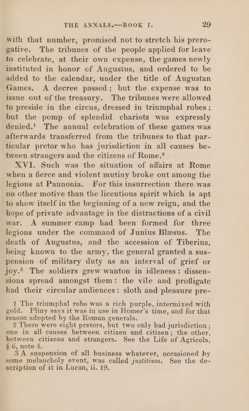 with that number, promised not to stretch his prero- gative. The tribunes of the people applied for leave to celebrate, at their own expense, the games newly instituted in honor cf Augustus, and ordered to be added to the calendar, under the title of Augustan Games. A decree passed; but the expense was to issue out of the treasury. The tribunes were allowed to preside in the circus, dressed in triumphal robes ; but the pomp of splendid chariots was expressly denied.! The annual celebration of these games was afterwards transferred from the tribunes to that par- ticular pretor who has jurisdiction in all causes be- tween strangers and the citizens of Rome.? XVI. Such was the situation of affairs at Rome when a fierce and violent mutiny broke out among the legions at Pannonia. For this insurrection there was no other motive than the licentious spirit which is apt to show itself in the beginning of a new reign, and the hope of private advantage in the distractions of a civil war. A summer camp had been formed for three legions under the command of Junius Blesus. The death of Augustus, and the accession of Tiberius, being known to the army, the general granted a sus- pension of military duty as an interval of grief or Joy. The soldiers grew wanton in idleness: dissen- sions spread amongst them: the vile and profligate had their circular audiences: sloth and pleasure pre- 1 The triumphal robe was a rich purple, intermixed with gold. Pliny says it was in use in Homer’s time, and for that reason adopted by the Roman generals. 2 There were eight pretors, but two only had jurisdiction ; one in all causes between citizen and citizen; the other, between citizens and strangers. See the Life of Agricola, $ 6, note 4. 3 A suspension of all business whatever, occasioned by some melancholy event, was called justitium. See the de- scription of it in Lucan, ii. 19.