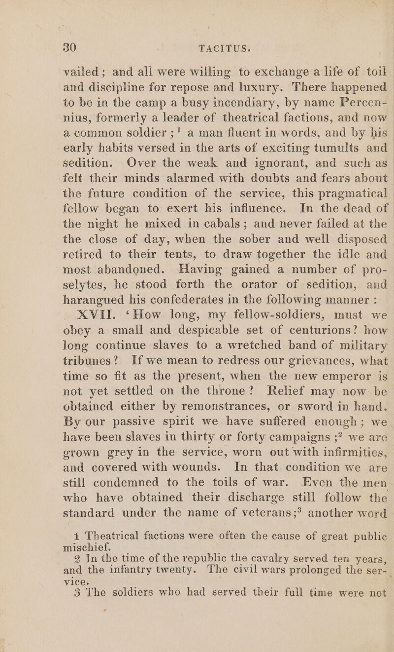 vailed; and all were willing to exchange a life of toil and discipline for repose and luxury. There happened to be in the camp a busy incendiary, by name Percen- nius, formerly a leader of theatrical factions, and now a common soldier ;! a man fluent in words, and by his early habits versed in the arts of exciting tumults and sedition. Over the weak and ignorant, and such as felt their minds alarmed with doubts and fears about the future condition of the service, this pragmatical fellow began to exert his influence. In the dead of the night he mixed in cabals ; and never failed at the the close of day, when the sober and well disposed . retired to their tents, to draw together the idle and most abandoned. Having gained a number of pro- selytes, he stood forth the orator of sedition, and harangued his confederates in the following manner : XVII. *How long, my fellow-soldiers, must we obey a small and despicable set of centurions? how long continue slaves to a wretched band of military tribunes? If we mean to redress our grievances, what time so fit as the present, when the new emperor is not yet settled on the throne? Relief may now be obtained either by remonstrances, or sword in hand. By our passive spirit we have suffered enough; we have been slaves in thirty or forty campaigns ;? we are grown grey in the service, worn out with infirmities, and covered with wounds. In that condition we are still condemned to the toils of war. Even the men who have obtained their discharge still follow the standard under the name of veterans;? another word í Theatrical factions were often the cause of great public mischief. 2 In the time of the republic the cavalry served ten years, s the infantry twenty. The civil wars prolonged the ser- . vio 3 The soldiers who had served their full time were not