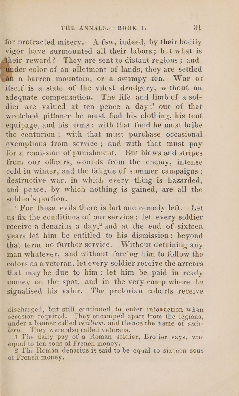 for protracted misery.. A few, indeed, by their bodily vigor have surmounted all their labors; but what is eir reward? They are sent to distant regions ; and der color of an allotment of lands, they are settled a barren mountain, or a swampy fen. War of itself is a state of the vilest drudgery, without an adequate compensation. The life and limb of a sol- dier are valued at ten pence a day:! out of that wretched pittance he must find his clothing, his tent equipage, and his arms: with that fund he must bribe the centurion ; with that must purchase occasional. exemptions from service ; and with that must pay for a remission of punishment. But blows and stripes from our officers, wounds from the enemy, intense cold in winter, and the fatigue of summer campaigns ; destructive war, in which every thing is hazarded, and peace, by which nothing is gained, are all the soldier's portion. ‘For these evils there is but one remedy left. Let us fix the conditions of our service ; let every soldier receive a denarius a day,?and at the end of sixteen years let him be entitled to his dismission: beyond that term no further service. Without detaining any man whatever, and without forcing him to follow the colors as a veteran, let every soldier receive the arrears that may be due to him; let him be paid in ready money on the spot, and in the very camp where he signalised his valor. The pretorian cohorts receive discharged, but still continued to enter into*action when occasion required. They encamped apart from the legions, under a banner called vexillum, and thence the name of veril- larii. They were also called veterans. : ..1 The daily pay of a Roman soldier, Brotier says, was equal to ten sous of French money. 2 The Roman denarius is said to be equal to sixteen sous ot French money.