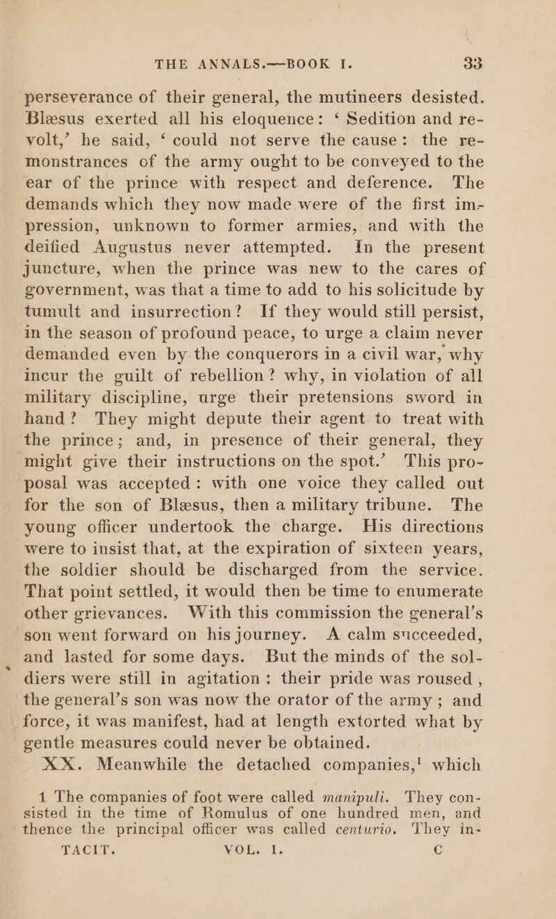 perseverance of their general, the mutineers desisted. Blesus exerted all his eloquence: * Sedition and re- volt, he said, ‘ could not serve the cause: the re- monstrances of the army ought to be conveyed to the ear of the prince with respect and deference. The demands which they now made were of the first im- pression, unknown to former armies, and with the deified Augustus never attempted. In the present juncture, when the prince was new to the cares of government, was that a time to add to his solicitude by tumult and insurrection? If they would still persist, in the season of profound peace, to urge a claim never demanded even by.the conquerors in a civil war, why incur the guilt of rebellion? why, in violation of all military discipline, urge their pretensions sword in hand? They might depute their agent to treat with the prince; and, in presence of their general, they might give their instructions on the spot.’ This pro- ‘posal was accepted: with one voice they called out for the son of Blesus, then a military tribune. The young officer undertook the charge. His directions were to insist that, at the expiration of sixteen years, the soldier should be discharged from the service. That point settled, it would then be time to enumerate other grievances. With this commission the general’s son went forward on his journey. A calm succeeded, and lasted for some days. But the minds of the sol- diers were still in agitation : their pride was roused , the general's son was now the orator of the army ; and force, it was manifest, had at length extorted what by gentle measures could never be obtained. XX. Meanwhile the detached companies,! which 1 The companies of foot were called manipuli. They con- sisted in the time of Romulus of one hundred men, and thence the principal officer was called centurio. 'lhey in- TACIT. VOL. I. C