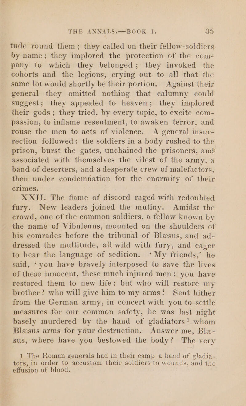 tude round them; they called on their fellow-soldiers by name; they implored the protection of the com- pany to which they belonged; they invoked the cohorts and the legions, crying out to all that the same lot would shortly be their portion. Against their general they omitted nothing that calumny could suggest; they appealed to heaven; they implored their gods ; they tried, by every topic, to excite com- passion, to inflame resentment, to awaken terror, and rouse the men to acts of violence. A general insur- rection followed: the soldiers in a body rushed to the prison, burst the gates, unchained the prisoners, and associated with themselves the vilest of the army, a band of deserters, and a desperate, crew of malefactors, then under condemnation for the enormity of their crimes. XXII. The flame of discord raged with redoubled fury. New leaders joined the mutiny. Amidst the crowd, one of the common soldiers, a fellow known by the name of Vibulenus, mounted on the shoulders of his comrades before the tribunal of Blesus, and ad- dressed the multitude, ail wild with fury, and eager to hear the language of sedition. ‘ My friends,’ he said, *you have bravely interposed to save the lives of these innocent, these much injured men: you have restored them to new life: but who will restore my brother? who will give him to my arms? Sent hither from the German army, in concert with you to settle measures for our common safety, he was last night basely murdered by the hand of gladiators! whom Blesus arms for your destruction. Answer me, Ble- sus, where have you bestowed the body? The very 1 The Roman generals had in their camp a band of gladia- tors, in order to accustom their soldiers to wounds, and the effusion of blood.