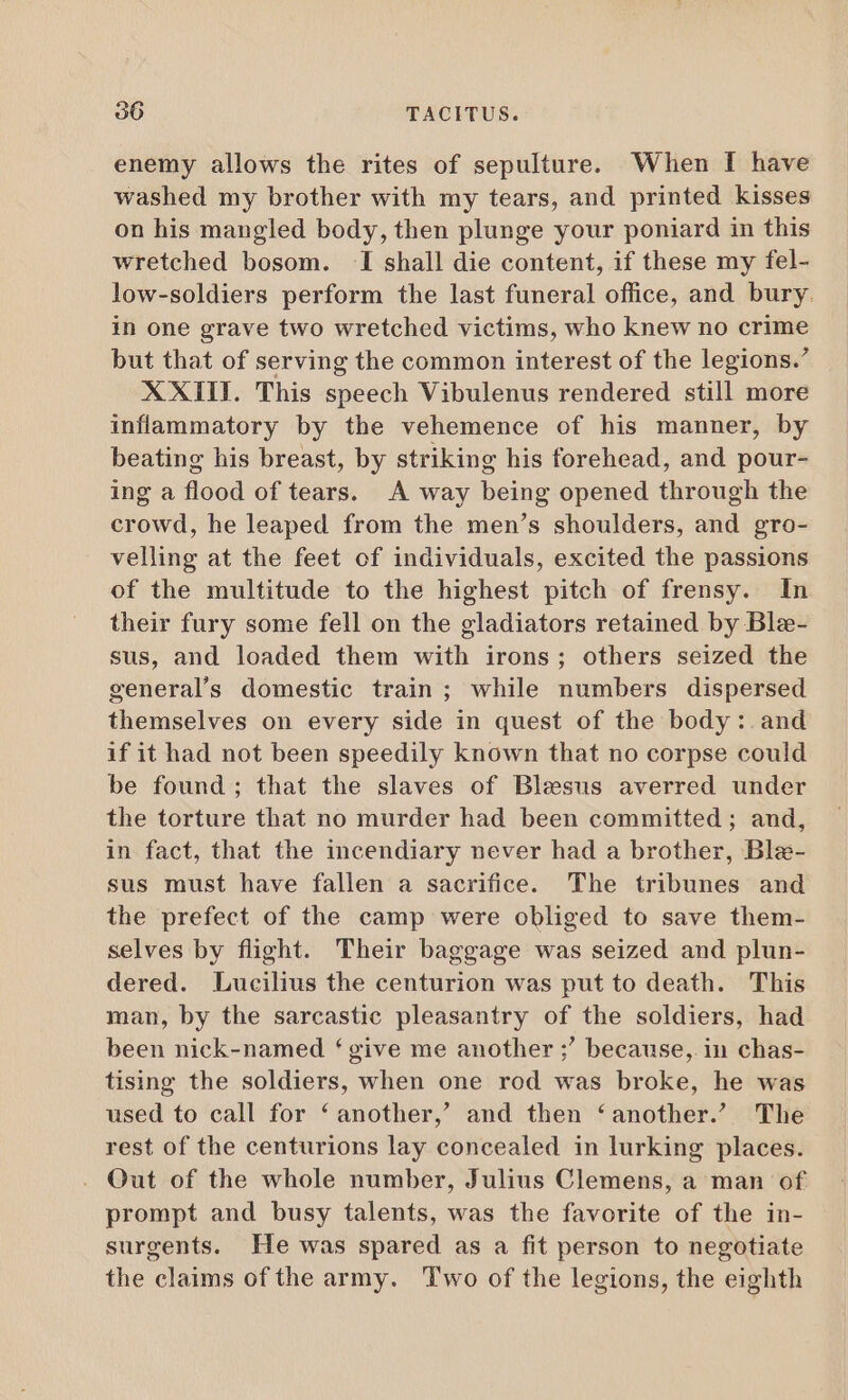 enemy allows the rites of sepulture. When I have washed my brother with my tears, and printed kisses on his mangled body, then plunge your poniard in this wretched bosom. I shall die content, if these my fel- low-soldiers perform the last funeral office, and bury. in one grave two wretched victims, who knew no crime but that of serving the common interest of the legions.’ XXIII. This E eh Vibulenus rendered still more inflammatory by the vehemence of his manner, by beating his breast, by striking his forehead, and pour- ing a flood of tears. A way being opened through the crowd, he leaped from the men's shoulders, and gro- velling at the feet of individuals, excited the passions of the multitude to the highest pitch of frensy. In their fury some fell on the gladiators retained by Ble- sus, and loaded them with irons; others seized the general’s domestic train; while numbers dispersed themselves on every side in quest of the body : and if it had not been speedily known that no corpse could be found; that the slaves of Blesus averred under the torture that no murder had been committed ; and, in fact, that the incendiary never had a brother, Ble- sus must have fallen a sacrifice. The tribunes and the prefect of the camp were obliged to save them- selves by flight. Their baggage was seized and plun- dered. Lucilius the centurion was put to death. This man, by the sarcastic pleasantry of the soldiers, had been nick-named ‘ give me another ;’ because,. in chas- tising the soldiers, when one rod was broke, he was used to call for ‘another,’ and then ‘another.’ The rest of the centurions lay concealed in lurking places. . Qut of the whole number, Julius Clemens, a man of prompt and busy talents, was the favorite of the in- surgents. He was spared as a fit person to negotiate the claims of the army. Two of the legions, the eighth