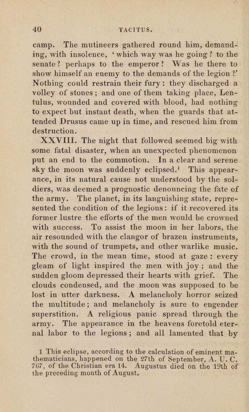 camp. The mutineers gathered round him, demand- ing, with insolence, ‘which way was he going? to the senate? perhaps to the emperor? Was he there to show himself an enemy to the demands of the legion ?” Nothing could restrain their fury: they discharged a volley of stones; and one of them taking place, Len- tulus, wounded and covered with blood, had nothing to expect but instant death, when the guards that at- tended Drusus came up in time, and rescued him from destruction. XXVIII. The night that followed seemed big with some fatal disaster, when an unexpected phenomenon put an end to the commotion. Ina clear and serene sky the moon was suddenly eclipsed.! This appear- ance, in its natural cause not understood by the sol- diers, was deemed a prognostic denouncing the fate of the army. The planet, in its languishing state, repre- sented the condition of the legions: if it recovered its former lustre the efforts of the men would be crowned with success. To assist the moon in her labors, the air resounded with the clangor of brazen instruments, with the sound of trumpets, and other warlike music. The crowd, in the mean time, stood at gaze: every gleam of light inspired the men with joy; and the sudden gloom depressed their hearts with grief. The clouds condensed, and the moon was supposed to be lost in utter darkness. A melancholy horror seized the multitude; and melancholy is sure to engender superstition. A religious panic spread through the army. The appearance in the heavens foretold eter- nal labor to the legions; and all lamented that by 1 This eclipse, according to the calculation of eminent ma- thematicians, happened on the 27th of September, A. U. C. 767, of the Christian era 14. Augustus died on the 19th of the preceding month of August.