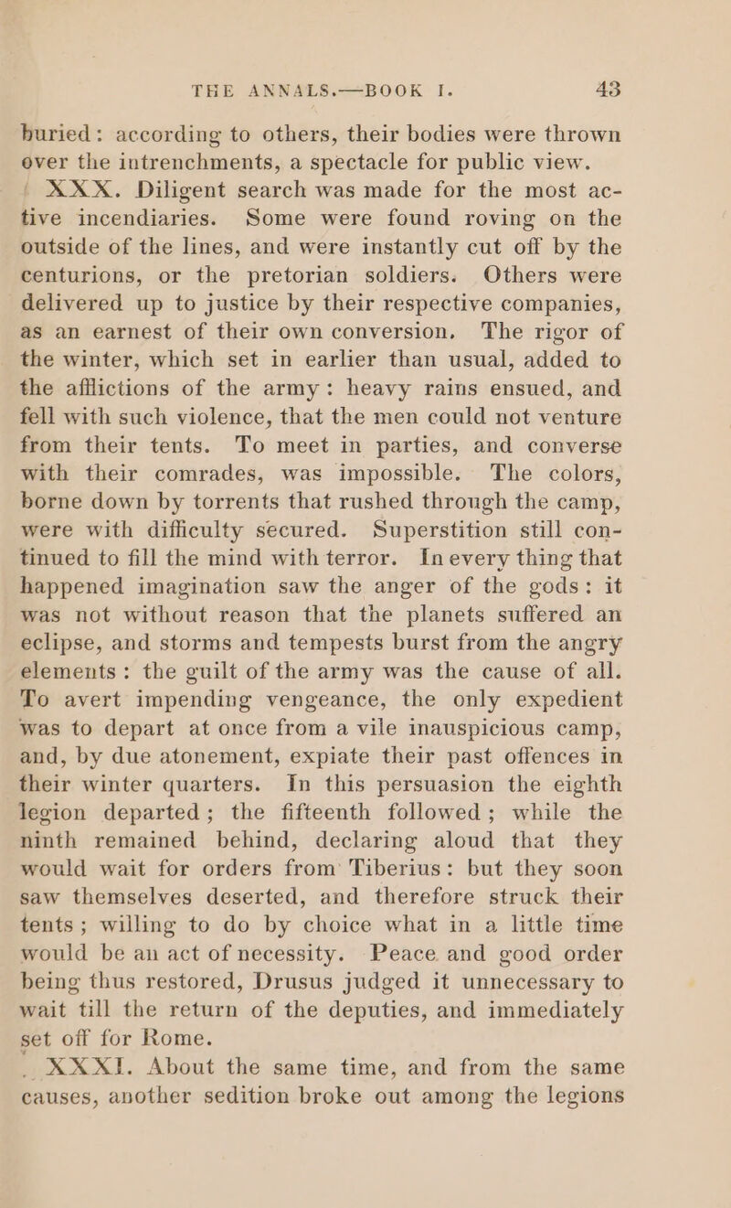 buried: according to others, their bodies were thrown over the intrenchments, a spectacle for public view. | XXX. Diligent search was made for the most ac- tive incendiaries. Some were found roving on the outside of the lines, and were instantly cut off by the centurions, or the pretorian soldiers. Others were delivered up to justice by their respective companies, as an earnest of their own conversion. The rigor of the winter, which set in earlier than usual, added to the afflictions of the army: heavy rains ensued, and fell with such violence, that the men could not venture from their tents. To meet in parties, and converse with their comrades, was impossible. The colors, borne down by torrents that rushed through the camp, were with difficulty secured. Superstition still con- tinued to fill the mind with terror. Inevery thing that happened imagination saw the anger of the gods: it was not without reason that the planets suffered an eclipse, and storms and tempests burst from the angry elements: the guilt of the army was the cause of all. To avert impending vengeance, the only expedient was to depart at once from a vile inauspicious camp, and, by due atonement, expiate their past offences in their winter quarters. In this persuasion the eighth legion departed; the fifteenth followed ; while the ninth remained behind, declaring aloud that they would wait for orders from Tiberius: but they soon saw themselves deserted, and therefore struck their tents; willing to do by choice what in a little time would be an act of necessity. Peace and good order being thus restored, Drusus judged it unnecessary to wait till the return of the deputies, and immediately set off for Rome. _ XXXI. About the same time, and from the same causes, another sedition broke out among the legions