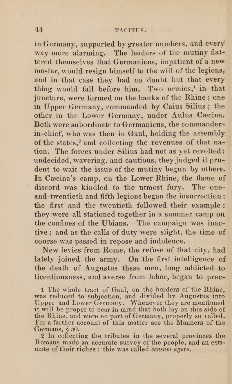 in Germany, supported by greater numbers, and every way more alarming. The leaders of the mutiny flat- tered themselves that Germanicus, impatient of a new master, would resign himself to the will of the legions, and in that case they had no doubt but that every thing would fall before him. Two armies,' in that juncture, were formed on the banks of the Rhine ; one in Upper Germany, commanded by Caius Silius ; the other in the Lower Germany, under Aulus Cecina. Both were subordinate to Germanicus, the commander- in-chief, who was then in Gaul, holding the assembly of the states,? and collecting the revenues of that na- tion. The forces under Silius had not as yet revolted: undecided, wavering, and cautious, they judged it pru- dent to wait the issue of the mutiny begun by others. In Cecina’s camp, on the Lower Rhine, the flame of discord was kindled to the utmost fury. The one- and-twentieth and fifth legions began the insurrection : the first and the twentieth followed their example: they were all stationed together in a summer camp on the confines of the Ubians. The campaign was inac- tive; and as the calls of duty were slight, the time of course was passed in repose and indolence. New levies from Rome, the refuse of that city, had lately joined the army. On the first intelligence of the death of Augustus these men, long addicted to licentiousness, and averse from labor, began to prac- 1 The whole tract of Gaul, on the borders of the Rhine, was reduced to subjection, and divided by Augustus into Upper and Lower Germany. Whenever they are mentioned it will be proper to bear in mind that both lay on this side of the Rhine, and were no part of Germany, properly so called. For a farther account of this matter see the Manners of the Germans, $ 50. 2 In collecting the tributes in the several provinces the Romans made an accurate survey of the people, and an esti- mate of their riches: this was called censum agere.