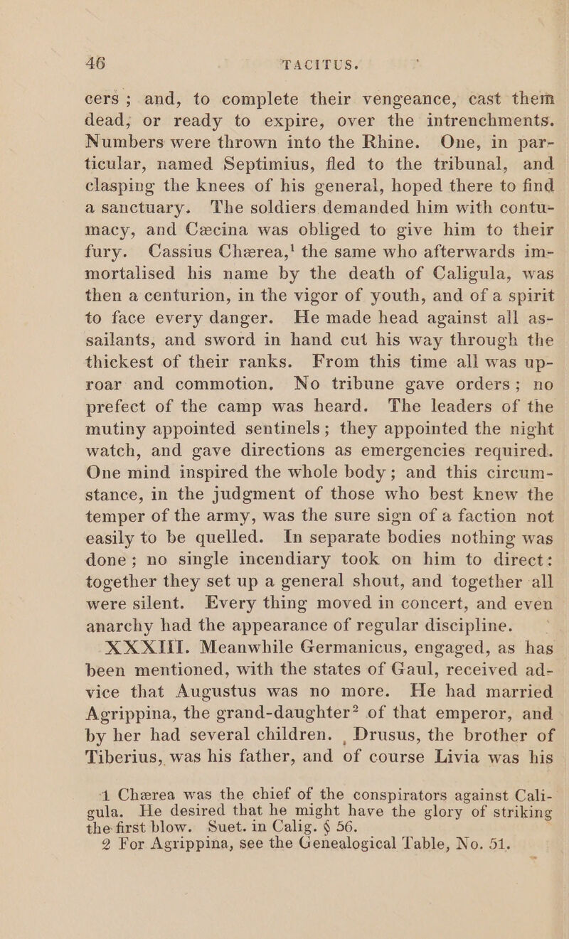 cers; and, to complete their vengeance, cast them dead, or ready to expire, over the intrenchments. Numbers were thrown into the Rhine. One, in par- ticular, named Septimius, fled to the tribunal, and clasping the knees of his general, hoped there to find a sanctuary. The soldiers demanded him with contu- macy, and Cecina was obliged to give him to their fury. Cassius Cherea,' the same who afterwards im- mortalised his name by the death of Caligula, was then a centurion, in the vigor of youth, and of a spirit to face every danger. He made head against all as- sailants, and sword in hand cut his way through the thickest of their ranks. From this time all was up- roar and commotion. No tribune gave orders; no prefect of the camp was heard. The leaders of the mutiny appointed sentinels; they appointed the night watch, and gave directions as emergencies required. One mind inspired the whole body; and this circum- stance, in the judgment of those who best knew the temper of the army, was the sure sign of a faction not easily to be quelled. In separate bodies nothing was done; no single incendiary took on him to direct: together they set up a general shout, and together all were silent. Every thing moved in concert, and even anarchy had the appearance of regular discipline. XXXIII. Meanwhile Germanicus, engaged, as has been mentioned, with the states of Gaul, received ad- vice that Augustus was no more. He had married Agrippina, the grand-daughter? of that emperor, and by her had several children. , Drusus, the brother of Tiberius, was his father, and of course Livia was his 1 Cherea was the chief of the conspirators against Cali- gula. He desired that he might have the glory of striking the first blow. Suet. in Calig. § 56. 2 For Agrippina, see the Genealogical Table, No. 51.