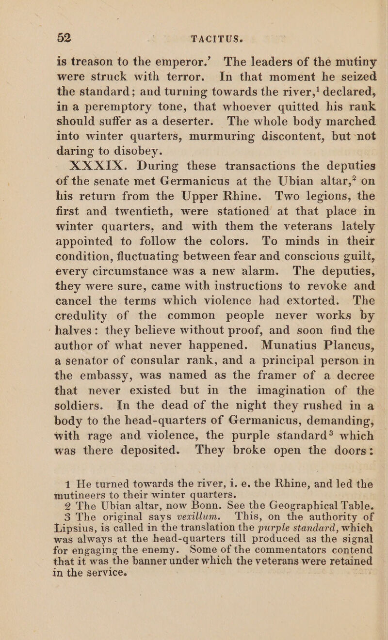 is treason to the emperor.’ The leaders of the mutiny were struck with terror. In that moment he seized the standard; and turning towards the river,! declared, in a peremptory tone, that whoever quitted his rank should suffer as a deserter. The whole body marched into winter quarters, murmuring discontent, but not daring to disobey. XXXIX. During these transactions the deputies of the senate met Germanicus at the Ubian altar,” on his return from the Upper Rhine. Two legions, the first and twentieth, were stationed at that place in winter quarters, and with them the veterans lately appointed to follow the colors. To minds in their condition, fluctuating between fear and conscious guilt, every circumstance was a new alarm. The deputies, they were sure, came with instructions to revoke and cancel the terms which violence had extorted. The credulity of the common people never works by ‘halves: they believe without proof, and soon find the author of what never happened. Munatius Plancus, a senator of consular rank, and a principal person in the embassy, was named as the framer of a decree that never existed but in the imagination of the soldiers. In the dead of the night they rushed in a body to the head-quarters of Germanicus, demanding, with rage and violence, the purple standard? which was there deposited. They broke open the doors: 1 He turned towards the river, i. e. the Rhine, and led the mutineers to their winter quarters. 2 The Ubian altar, now Bonn. See the Geographical Table. 3 The original says vexillum. This, on the authority of Lipsius, is called in the translation the purple standard, which was always at the head-quarters till produced as the signal for engaging the enemy. Some of the commentators contend that it was the banner under which the veterans were retained in the service.