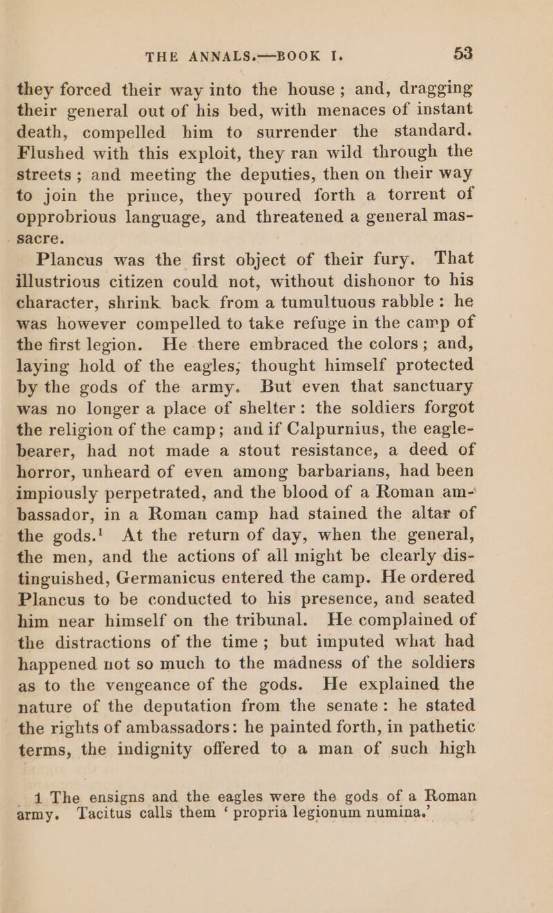 they forced their way into the house; and, dragging their general out of his bed, with menaces of instant death, compelled him to surrender the standard. Flushed with this exploit, they ran wild through the streets; and meeting the deputies, then on their way to join the prince, they poured forth a torrent of opprobrious language, and threatened a general mas- sacre. Plancus was the first object of their fury. That illustrious citizen could not, without dishonor to his character, shrink back from a tumultuous rabble: he was however compelled to take refuge in the camp of the first legion. He there embraced the colors; and, laying hold of the eagles; thought himself protected by the gods of the army. But even that sanctuary was no longer a place of shelter: the soldiers forgot the religion of the camp; and if Calpurnius, the eagle- bearer, had not made a stout resistance, a deed of horror, unheard of even among barbarians, had been impiously perpetrated, and the blood of a Roman am- bassador, in a Roman camp had stained the altar of the gods.' At the return of day, when the general, the men, and the actions of all might be clearly dis- tinguished, Germanicus entered the camp. He ordered Plancus to be conducted to his presence, and seated him near himself on the tribunal. He complained of the distractions of the time; but imputed what had happened not so much to the madness of the soldiers as to the vengeance of the gods. He explained the nature of the deputation from the senate: he stated the rights of ambassadors: he painted forth, in pathetic terms, the indignity offered to a man of such high . 1 The ensigns and the eagles were the gods of a Roman army. Tacitus calls them * propria legionum numina.