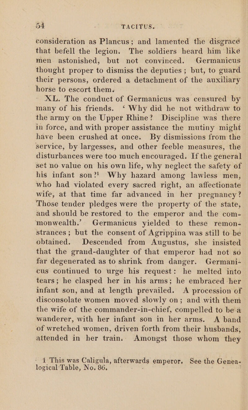 consideration as Plancus; and lamented the disgrace that befell the legion. The soldiers heard him like men astonished, but not convinced. Germanicus thought proper to dismiss the deputies ; but, to guard their persons, ordered a detachment of the auxiliary horse to escort them. XL. The conduct of Germanicus was censured by many of his friends. ‘ Why did he not withdraw to the army on the Upper Rhine? Discipline was there in force, and with proper assistance the mutiny might have been crushed at once. By dismissions from the service, by largesses, and other feeble measures, the disturbances were too much encouraged. If the general set no value on his own life, why neglect the safety of his infant son?! Why hazard among lawless men, who had violated every sacred right, an affectionate wife, at that time far advanced in her pregnancy? Those tender pledges were the property of the state, and should be restored to the emperor and the com- monwealth. Germanicus yielded to these remon- strances; but the consent of Agrippina was still to be obtained. Descended from Augustus, she insisted that the grand-daughter of that emperor had not so far degenerated as to shrink from danger. Germani- cus continued to urge his request: he melted into tears; he clasped her in his arms; he embraced her infant son, and at length prevailed. A procession of disconsolate women moved slowly on; and with them the wife of the commander-in-chief, compelled to bea wanderer, with her infant son in her arms. A band of wretched women, driven forth from their husbands, attended in her train. Amongst those whom they 1 This was Caligula, atverwands emperor. See the Genea- logical Table, No. : 86.