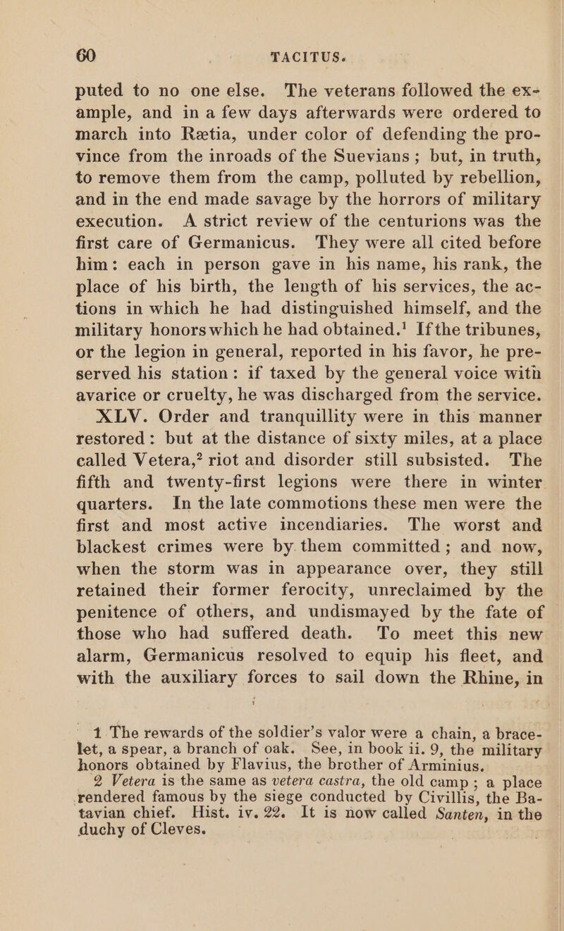 puted to no one else. The veterans followed the ex- ample, and in a few days afterwards were ordered to march into Retia, under color of defending the pro- vince from the inroads of the Suevians ; but, in truth, to remove them from the camp, polluted by rebellion, and in the end made savage by the horrors of military execution. A strict review of the centurions was the first care of Germanicus. They were all cited before him: each in person gave in his name, his rank, the place of his birth, the length of his services, the ac- tions in which he had distinguished himself, and the military honors which he had obtained.’ Ifthe tribunes, or the legion in general, reported in his favor, he pre- served his station: if taxed by the general voice with avarice or cruelty, he was discharged from the service. XLV. Order and tranquillity were in this manner restored: but at the distance of sixty miles, at a place called Vetera,? riot and disorder still subsisted. The fiffh and twenty-first legions were there in winter quarters. In the late commotions these men were the first and most active incendiaries. The worst and blackest crimes were by.them committed ; and now, when the storm was in appearance over, they still retained their former ferocity, unreclaimed by the penitence of others, and undismayed by the fate of those who had suffered death. To meet this new alarm, Germanicus resolved to equip his fleet, and with the auxiliary forces to sail down the Rhine, in 1 The rewards of the soldier's valor were a chain, a brace- let, a spear, a branch of oak. See, in book ii. 9, the military honors obtained by Flavius, the brother of Arminius. 2 Vetera is the same as vetera castra, the old camp ; a place rendered famous by the siege conducted by Civillis, the Ba- tavian chief. Hist. iv. 22. It is now called Santen, in the duchy of Cleves.