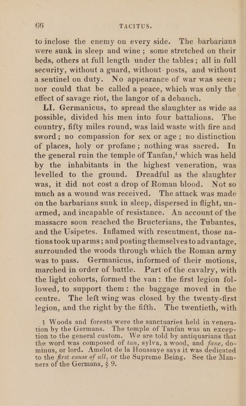 to inclose the enemy on every side. The barbarians were sunk in sleep and wine; some stretched on their beds, others at full length under the tables; all in full security, without a guard, without. posts, and without a sentinel on duty. No appearance of war was seen; nor could that be called a peace, which was only the effect of savage riot, the langor of a debauch. LI. Germanicus, to spread the slaughter as wide as possible, divided his men into four battalions. The country, fifty miles round, was laid waste with fire and sword; no compassion for sex or age; no distinction of places, holy or profane; nothing was sacred. In the general ruin the temple of Tanfan,! which was held by the inhabitants in the highest veneration, was levelled to the ground. Dreadful as the slaughter was, it did not cost a drop of Roman blood. Not so much as a wound was received. The attack was made on the barbarians sunk in sleep, dispersed in flight, un- armed, and incapable of resistance. An account of the massacre soon reached the Bructerians, the Tubantes, . and the Usipetes. Inflamed with resentment, those na- tionstook up arms; and posting themselvestoadvantage, surrounded the woods through which the Roman army was to pass. Germanicus, informed of their motions, marched in order of battle. Part of the cavalry, with the light cohorts, formed the van: the first legion fol- lowed, to support them: the baggage moved in the centre. The left wing was closed by the twenty-first legion, and the right by the fifth. The twentieth, with 1 Woods and forests were the sanctuaries held in venera- tion by the Germans. The temple of Tanfan was an excep- tion to the general custom. We are told by antiquarians that the word was composed of tan, sylva, a wood, and fane, do- minus, or lord. Amelot de la Houssaye says it was dedicated to the first cause of all, or the Supreme Being. See the Man- ners of the Germans, $ 9.