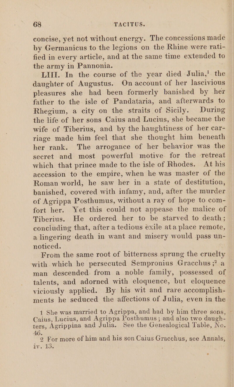 concise, yet not without energy. The concessions made by Germanicus to the legions on the Rhine were rati- fied in every article, and at the same time extended to the army in Pannonia. LIII. In the course of the year died Julia, the daughter of Augustus. On account of her lascivious pleasures she had been formerly banished by her father to the isle of Pandataria, and afterwards to Rhegium, a city on the straits of Sicily. During the life of her sons Caius and Lucius, she became the wife of Tiberius, and by the haughtiness of her car- riage made him feel that she thought him beneath her rank. The arrogance of her behavior was the secret and most powerful motive for the retreat which that prince made to the isle of Rhodes. At his accession to the empire, when he was master of the Roman world, he saw her in a state of destitution, banished, covered with infamy, and, after the murder of Agrippa Posthumus, without a ray of hope to com- fort her. Yet this could not appease the malice of Tiberius. He ordered her to be starved to death; concluding that, after a tedious exile ata place remote, a lingering death in want and misery would pass un- noticed. From the same root of bitterness sprung the cruelty with which he persecuted Sempronius Gracchus ;? a man descended. from a noble family, possessed of talents, and adorned with eloquence, but eloquence viciously applied. By his wit and rare accomplish- ments he seduced the affections of Julia, even in the 1 She was married to Agrippa, and had by him three sons, ' Caius, Lucius, and Agrippa Posthumus ; and also two daugh- ters, Agrippina and Julia. See the Genealogical Table, No. 46. | 2 For more of him and his son Caius Gracchus, see Annals, iv. 13.