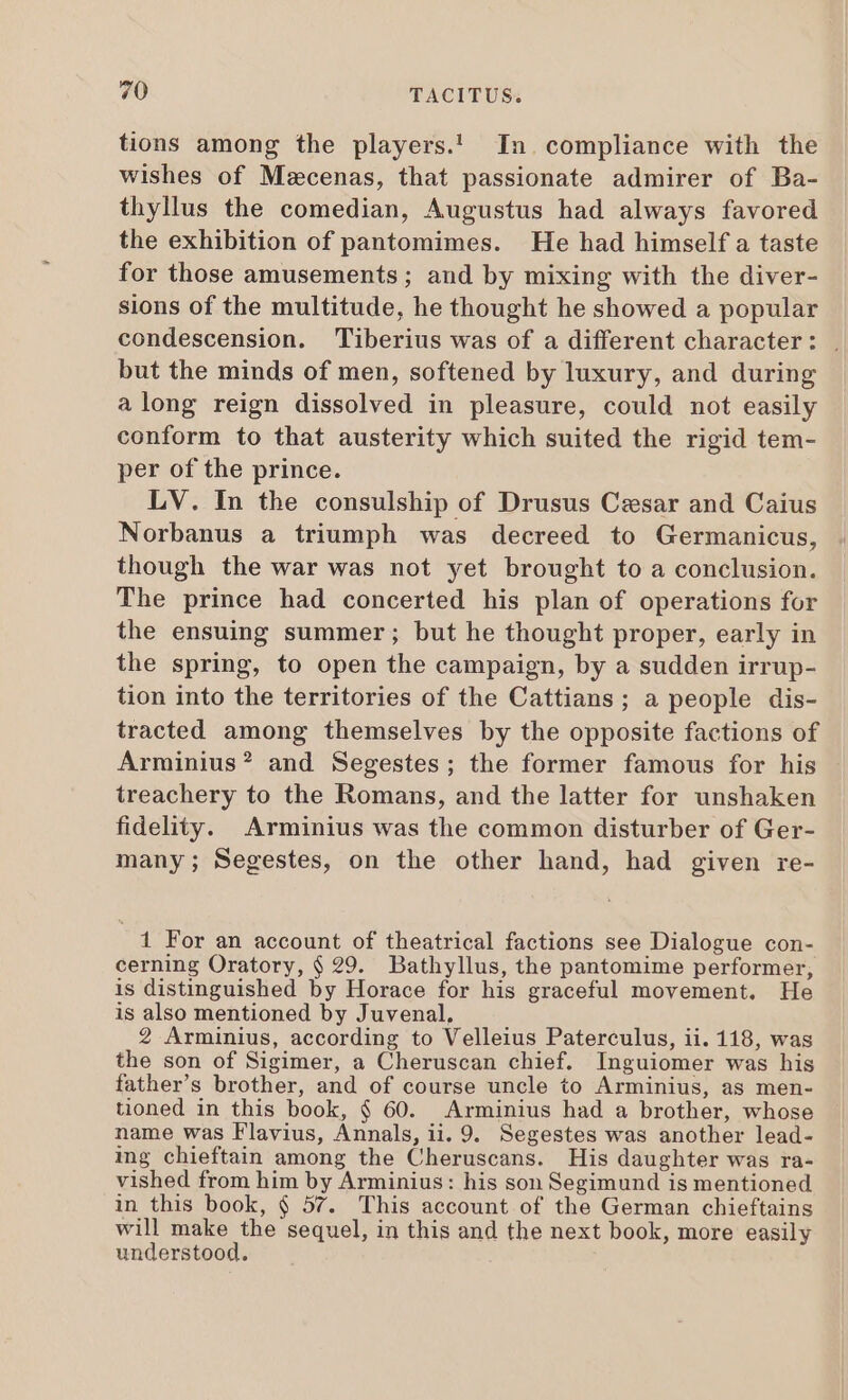 tions among the players.! In. compliance with the wishes of Mzcenas, that passionate admirer of Ba- thyllus the comedian, Augustus had always favored the exhibition of pantomimes. He had himself a taste for those amusements; and by mixing with the diver- sions of the multitude, he thought he showed a popular condescension. Tiberius was of a different character: , but the minds of men, softened by luxury, and during along reign dissolved in pleasure, could not easily conform to that austerity which suited the rigid tem- per of the prince. LV. In the consulship of Drusus Cesar and Caius Norbanus a triumph was decreed to Germanicus, though the war was not yet brought to a conclusion. The prince had concerted his plan of operations for the ensuing summer ; but he thought proper, early in the spring, to open the campaign, by a sudden irrup- tion into the territories of the Cattians; a people dis- tracted among themselves by the opposite factions of Arminius? and Segestes; the former famous for his - treachery to the Romans, and the latter for unshaken fidelity. Arminius was the common disturber of Ger- many; Segestes, on the other hand, had given re- 1 For an account of theatrical factions see Dialogue con- cerning Oratory, $ 29. Bathyllus, the pantomime performer, is distinguished by Horace for his graceful movement. He is also mentioned by Juvenal, 2 Arminius, according to Velleius Paterculus, ii. 118, was the son of Sigimer, a Cheruscan chief. Inguiomer was his father’s brother, and of course uncle to Arminius, as men- tioned in this book, $ 60. Arminius had a brother, whose name was Flavius, Annals, ii. 9. Segestes was another lead- ing chieftain among the Cheruscans. His daughter was ra- vished from him by Arminius: his son Segimund is mentioned in this book, § 57. This account of the German chieftains will make the sequel, in this and the next book, more easily understood.