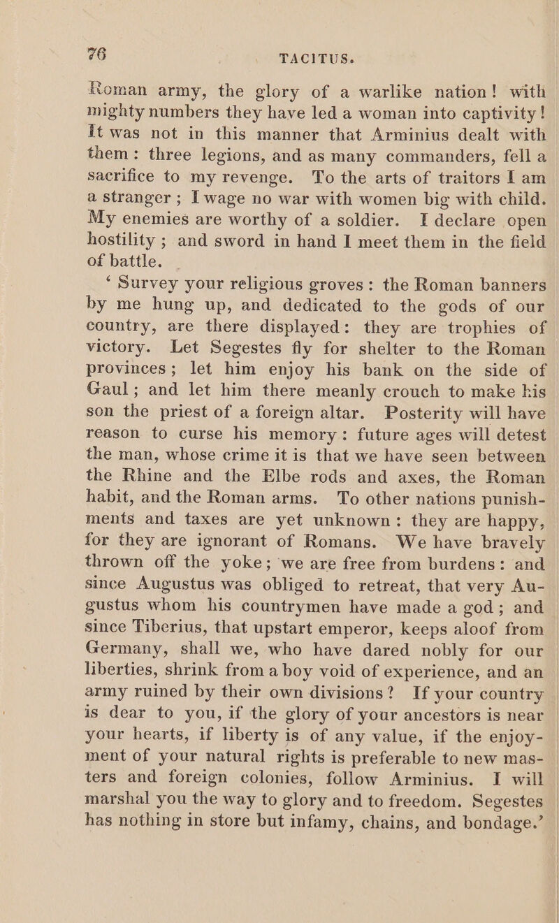 Roman army, the glory of a warlike nation! with mighty numbers they have led a woman into captivity ! it was not in this manner that Arminius dealt with them: three legions, and as many commanders, fell a sacrifice to my revenge. To the arts of traitors I am à stranger ; I wage no war with women big with child. My enemies are worthy of a soldier. I declare open hostility ; and sword in hand I meet them in the field of battle. * Survey your religious groves: the Roman banners by me hung up, and dedicated to the gods of our country, are there displayed: they are trophies of victory. Let Segestes fly for shelter to the Roman provinces; let him enjoy his bank on the side of Gaul; and let him there meanly crouch to make kis son the priest of a foreign altar. Posterity will have reason to curse his memory: future ages will detest the man, whose crime it is that we have seen between the Rhine and the Elbe rods and axes, the Roman habit, and the Roman arms. To other nations punish- ments and taxes are yet unknown: they are happy, for they are ignorant of Romans. We have bravely thrown off the yoke; we are free from burdens: and since Augustus was obliged to retreat, that very Au- gustus whom his countrymen have made a god ; and since Tiberius, that upstart emperor, keeps aloof from Germany, shall we, who have dared nobly for our liberties, shrink from a boy void of experience, and an . army ruined by their own divisions? If your country | is dear to you, if the glory of your ancestors is near your hearts, if liberty is of any value, if the enjoy- ment of your natural rights is preferable to new mas- ters and foreign colonies, follow Arminius. I will marshal you the way to glory and to freedom. Segestes | has nothing in store but infamy, chains, and bondage.